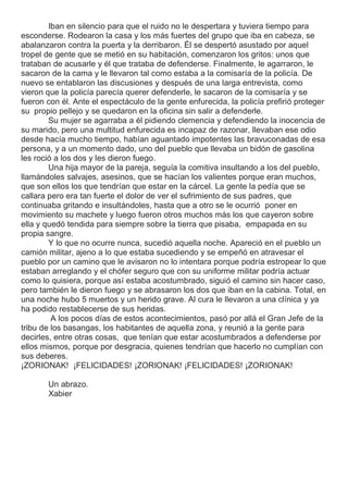 Iban en silencio para que el ruido no le despertara y tuviera tiempo para
esconderse. Rodearon la casa y los más fuertes del grupo que iba en cabeza, se
abalanzaron contra la puerta y la derribaron. Él se despertó asustado por aquel
tropel de gente que se metió en su habitación, comenzaron los gritos: unos que
trataban de acusarle y él que trataba de defenderse. Finalmente, le agarraron, le
sacaron de la cama y le llevaron tal como estaba a la comisaría de la policía. De
nuevo se entablaron las discusiones y después de una larga entrevista, como
vieron que la policía parecía querer defenderle, le sacaron de la comisaría y se
fueron con él. Ante el espectáculo de la gente enfurecida, la policía prefirió proteger
su propio pellejo y se quedaron en la oficina sin salir a defenderle.
Su mujer se agarraba a él pidiendo clemencia y defendiendo la inocencia de
su marido, pero una multitud enfurecida es incapaz de razonar, llevaban ese odio
desde hacía mucho tiempo, habían aguantado impotentes las bravuconadas de esa
persona, y a un momento dado, uno del pueblo que llevaba un bidón de gasolina
les roció a los dos y les dieron fuego.
Una hija mayor de la pareja, seguía la comitiva insultando a los del pueblo,
llamándoles salvajes, asesinos, que se hacían los valientes porque eran muchos,
que son ellos los que tendrían que estar en la cárcel. La gente la pedía que se
callara pero era tan fuerte el dolor de ver el sufrimiento de sus padres, que
continuaba gritando e insultándoles, hasta que a otro se le ocurrió poner en
movimiento su machete y luego fueron otros muchos más los que cayeron sobre
ella y quedó tendida para siempre sobre la tierra que pisaba, empapada en su
propia sangre.
Y lo que no ocurre nunca, sucedió aquella noche. Apareció en el pueblo un
camión militar, ajeno a lo que estaba sucediendo y se empeñó en atravesar el
pueblo por un camino que le avisaron no lo intentara porque podría estropear lo que
estaban arreglando y el chófer seguro que con su uniforme militar podría actuar
como lo quisiera, porque así estaba acostumbrado, siguió el camino sin hacer caso,
pero también le dieron fuego y se abrasaron los dos que iban en la cabina. Total, en
una noche hubo 5 muertos y un herido grave. Al cura le llevaron a una clínica y ya
ha podido restablecerse de sus heridas.
A los pocos días de estos acontecimientos, pasó por allá el Gran Jefe de la
tribu de los basangas, los habitantes de aquella zona, y reunió a la gente para
decirles, entre otras cosas, que tenían que estar acostumbrados a defenderse por
ellos mismos, porque por desgracia, quienes tendrían que hacerlo no cumplían con
sus deberes.
¡ZORIONAK! ¡FELICIDADES! ¡ZORIONAK! ¡FELICIDADES! ¡ZORIONAK!
Un abrazo.
Xabier
 