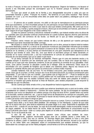 la moto a François, lo hizo con la intención de hacerle desaparecer. Dejaron de hablarse y no llevaron el
asunto a los tribunales porque les aconsejaron que no lo hicieran porque lo tendrían difícil para
demostrarlo.
Yo tuve que asistir al duelo de la familia y era desagradable escuchar a cada uno que se
presentaba llorando a gritos: “François ha muerto”, “No tenemos al cura entre nosotros” “Nos hemos
quedado sin cura” y yo me encontraba entre ellos sin poder decir una palabra y atestiguar que el cura
estaba aún vivo.
------------ El párroco de un pueblo cercano, me pidió un día que le reemplazara en su parroquia porque
tenía que ausentarse. Lo hice encantado porque es una parroquia a la que había asistido anteriormente. Al
final de la misa, una feligresa me invitó a que viera la casa que estaba construyendo. Me contó que no se
llevaba bien con su marido y quería asegurar el futuro, ahora que se encontraba con fuerzas, para tener un
lugar seguro en el que refugiarse si las cosas salieran mal.
La idea me pareció correcta y estuvimos visitando el edificio, que todavía estaba solo a la altura de
sus paredes pero que pensaba continuar próximamente en cuanto tuvieras algunos ahorros para terminar
la edificación antes del comienzo de las lluvias. La felicité por lo que ya había conseguido y nos
despedimos.
Pasaron varios meses sin que tuviera noticias de ella y un día apareció por nuestra parroquia
diciéndome que tenía necesidad de hablar conmigo.
Me empezó a contar la mala suerte que había tenido con la obra, porque la robaron toda la madera
que tenía destinada a este fin y a veces se le aparecían monstruos que pretendían indicarla que se trataba
de la presencia de Satanás que quería entorpecer el avance de los trabajos. Unas veces un hombre se le
aparecía en la ventana y al poco tiempo se transformaba en una gran serpiente que desaparecía en la
espesura que bordea la casa. Otra vez, tuvo que llamar al vecindario porque se había declarado un
incendio en la nueva construcción, y así fue mostrándome el cúmulo de calamidades que le sucedían
después de una temporada y que ya no sabía ni qué hacer.
Yo ya estoy cansado de oír historias semejantes. Pienso que mi cara era bastante neutra y no
reflejaba estupor ni asombro por las aventuras que me contaba. Ella no hacía sino cargar las tintas y
cuando ya no supo qué más aventuras contarme, le dio por ponerme al corriente de sus pesadillas. Unas
veces, unos perros enormes la atacaban cuando iba a trabajar. (Ella es enfermera). Otras veces se
encontraba con una cuadrilla de forajidos que la daban una soberana paliza. Alguna vez incluso se le
apareció un pariente difunto para que parara la construcción y evitara males mayores.
Llevaba hablando más de una hora. Yo me limitaba a escuchar, pero estaba cansado de tantas
cosas raras que le ocurrían y al final, aunque eso no es de buena educación, le corté la conversación para
preguntarle: “Y con todo lo que me cuentas, ¿qué quieres que yo haga por ti?” – “Pues la verdad es que
necesito 5.000 $ para terminar la casa y quería pedirte que me avanzaras ese dinero que te lo pagaría
más adelante”. Sabía que me estaba contando toda esa serie de relatos para preparar el terreno y
lanzarme un torpedo que podría alcanzar la línea de flotación, pero estaba preparado y pude esquivar la
andanada sin que me afectara.
Se dio cuenta que había errado el tiro y nos despedimos hasta la siguiente ocasión.
-------------Uno de los moradores del nuevo pueblo que estamos levantando poco a poco en la selva, volvía
a pedaleando en solitario a Kabulumbu – nombre del nuevo poblado. Se les ha aconsejado en repetidas
ocasiones que nunca se desplacen en solitario porque a los largo de esos 55 Km. pueden tener una avería
en la bicicleta, sentirse enfermos, etc., y que la mejor forma de desplazarse es siempre en compañía, para
poder ayudarse en caso de necesidad. Al principio lo hacían de esa manera, pero ya han cogido confianza
y cada cual actúa como mejor le venga en gana.
Cuando iba a medio camino, sintió una sensación rara en su cuerpo. Como si una fuerza extraña le
empujara hacia atrás y se le hacía difícil pedalear. Sin embargo, lo fue intentando, a pesar de que cada
vez se le hacía más duro, pero tenía la esperanza de poder llegar a su casa. Solamente la separaban de
ella unos 6 Km., cuando en una de éstas, se cayó de la bicicleta derrengado, medio inconsciente, incapaz
de seguir adelante. Ya se había hecho de noche. Antes de perder totalmente el conocimiento tuvo la
fuerza suficiente para hacer rodar su cuerpo para dejarlo en la orilla de la carretera. La bicicleta quedó en
medio. Ya no se acuerda de más.
A eso de las doce de la noche pasaron unos chicos que estaban de caza.
Afortunadamente, pudieron reconocerle porque eran de un poblado vecino y entre todos, le
ayudaron a llegar a casa. Eso era un viernes. El domingo llegué para celebrar la misa y vino para
contarme la odisea y pedir mi bendición porque se sentía en manos del demonio. Accedí a sus súplicas
pero no sin antes darle una catequesis sobre el comportamiento que estaban teniendo, ya que no
observaban los consejos que se les había prodigado concerniente a la forma de desplazarse.
 