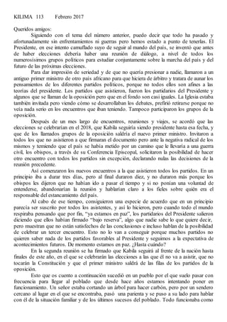 KILIMA 113 Febrero 2017
Queridos amigos:
Siguiendo con el tema del número anterior, puedo decir que todo ha pasado y
afortunadamente sin enfrentamientos ni guerras pero hemos estado a punto de tenerlas. El
Presidente, en ese intento camuflado suyo de seguir al mando del país, se inventó que antes
de haber elecciones debería haber una reunión de diálogo, a nivel de todos los
numerosísimos grupos políticos para estudiar conjuntamente sobre la marcha del país y del
futuro de las próximas elecciones.
Para dar impresión de seriedad y de que no quería presionar a nadie, llamaron a un
antiguo primer ministro de otro país africano para que hiciera de árbitro y tratara de aunar los
pensamientos de los diferentes partidos políticos, porque no todos ellos son afines a las
teorías del presidente. Los partidos que asistieron, fueron los partidarios del Presidente y
algunos que se llaman de la oposición pero que en el fondo son casi iguales. La Iglesia estaba
también invitada pero viendo cómo se desarrollaban los debates, prefirió retirarse porque no
veía nada serio en los encuentros que iban teniendo. Tampoco participaron los grupos de la
oposición.
Después de un mes largo de encuentros, reuniones y viajes, se acordó que las
elecciones se celebrarían en el 2018, que Kabila seguiría siendo presidente hasta esa fecha, y
que de los llamados grupos de la oposición saldría el nuevo primer ministro. Invitaron a
todos los que no asistieron a que firmaran el documento pero ante la negativa radical de los
mismos y temiendo que el país se había metido por un camino que le llevaría a una guerra
civil, los obispos, a través de su Conferencia Episcopal, solicitaron la posibilidad de hacer
otro encuentro con todos los partidos sin excepción, declarando nulas las decisiones de la
reunión precedente.
Así comenzaron los nuevos encuentros a la que asistieron todos los partidos. En un
principio iba a durar tres días, pero al final duraron diez, y no duraron más porque los
obispos les dijeron que no habían ido a pasar el tiempo y si no ponían una voluntad de
entenderse, abandonarían la reunión y hablarían claro a los fieles sobre quién era el
responsable del estancamiento del país.
Al cabo de ese tiempo, consiguieron una especie de acuerdo que en un principio
parecía ser suscrito por todos los asistentes, y así lo hicieron, pero cuando todo el mundo
respiraba pensando que por fin, “ya estamos en paz”, los partidarios del Presidente salieron
diciendo que ellos habían firmado “bajo reserva”, algo que nadie sabe lo que quiere decir,
pero muestran que no están satisfechos de las conclusiones e incluso hablan de la posibilidad
de celebrar un tercer encuentro. Esto no lo van a conseguir porque muchos partidos no
quieren saber nada de los partidos favorables al Presidente y seguimos a la expectativa de
acontecimientos futuros. De momento estamos en paz. ¿Hasta cuándo?
En la segunda reunión se ha firmado que Kabila seguirá al frente de la nación hasta
finales de este año, en el que se celebrarán las elecciones a las que él no va a asistir, que no
tocarán la Constitución y que el primer ministro saldrá de las filas de los partidos de la
oposición.
Esto que os cuento a continuación sucedió en un pueblo por el que suelo pasar con
frecuencia para llegar al poblado que desde hace años estamos intentando poner en
funcionamiento. Un señor estaba cortando un árbol para hacer carbón, pero por un sendero
cercano al lugar en el que se encontraba, pasó una parienta y se puso a su lado para hablar
con él de la situación familiar y de los últimos sucesos del poblado. Todo funcionaba como
 