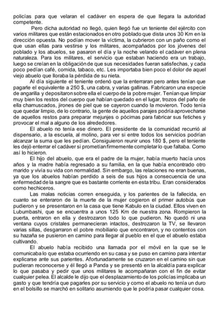policías para que velaran el cadáver en espera de que llegara la autoridad
competente.
Pero dicha autoridad no llegó, quien llegó fue un teniente del ejército con
varios militares que están estacionados en otro poblado que dista unos 30 Km en la
dirección opuesta. No podían mover la víctima, la cubrieron con un paño como el
que usan ellas para vestirse y los militares, acompañados por los jóvenes del
poblado y los abuelos, se pasaron el día y la noche velando el cadáver en plena
naturaleza. Para los militares, el servicio que estaban haciendo era un trabajo,
luego se creían en la obligaciónde que sus necesidades fueran satisfechas, y cada
poco pedían café, comida, tabaco, etc. Les importaba bien poco el dolor de aquel
viejo abuelo que lloraba la pérdida de su nieta.
Al día siguiente el teniente ordenó que la enterraran pero antes tenían que
pagarle el equivalente a 250 $, una cabra, y varias gallinas. Fabricaron una especie
de angarilla y depositaronsobre ella el cuerpo de la pobre mujer. Tenían que limpiar
muy bien los restos del cuerpo que habían quedado en el lugar, trozos del paño de
ella chamuscados, jirones de piel que se cayeron cuando la movieron. Todo tenía
que quedar limpio, de lo contrario, la gente de aquellos parajes podría aprovecharse
de aquellos restos para preparar mejunjes o pócimas para fabricar sus fetiches y
provocar el mal a alguno de los alrededores.
El abuelo no tenía ese dinero. El presidente de la comunidad recurrió al
dispensario, a la escuela, al molino, para ver si entre todos los servicios podrían
alcanzar la suma que les pedían. Consiguieron reunir unos 180 $, pero el teniente
les dejó enterrar el cadáver si prometíanfirmemente completarlo que faltaba. Como
así lo hicieron.
El hijo del abuelo, que era el padre de la mujer, había muerto hacía unos
años y la madre había regresado a su familia, en la que había encontrado otro
marido y vivía su vida con normalidad. Sin embargo, las relaciones no eran buenas,
ya que los abuelos habían perdido a seis de sus hijos a consecuencia de una
enfermedad de la sangre que es bastante corriente en esta tribu. Eran considerados
como hechiceros.
Las malas noticias corren enseguida, y los parientes de la fallecida, en
cuanto se enteraron de la muerte de la mujer cogieron el primer autobús que
pudieron y se presentaron en la casa que tiene Kabulo en la ciudad. Ellos viven en
Lubumbashi, que se encuentra a unos 125 Km de nuestra zona. Rompieron la
puerta, entraron en ella y destrozaron todo lo que pudieron. No quedó ni una
ventana cuyos cristales permanecieran intactos, destrozaron la TV, se llevaron
varias sillas, desgarraron el pobre mobiliario que encontraron, y no contentos con
su hazaña se pusieron en camino para llegar al pueblo en el que el abuelo estaba
cultivando.
El abuelo había recibido una llamada por el móvil en la que se le
comunicaba lo que estaba ocurriendo en su casa y se puso en camino para intentar
explicarse ante sus parientes. Afortunadamente se cruzaron en el camino sin que
pudieran reconocerse y él llegó a Panda y se presentó en la alcaldía para explicar
lo que pasaba y pedir que unos militares le acompañaran con el fin de evitar
cualquier pelea. El alcalde le dijo que el desplazamiento de los policías implicaba un
gasto y que tendría que pagarles por su servicio y como el abuelo no tenía un duro
en el bolsillo se marchó en solitario asumiendo que le podría pasar cualquier cosa.
 