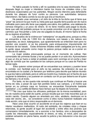 Ya había pasado la horda y allí no quedaba sino la casa destrozada. Poco
después llegó su mujer e intentaron barrer los trozos de cristales rotos y los
destrozos ocasionados por los parientes. Ningún vecino intervino para defenderle
durante los ataques de furor contra su persona. Las autoridades tampoco
intervinieron. Se había corrido la voz de que era un hechicero.
Ha pasado unas semanas y el Jefe de la tribu le ha dicho que él tiene que
“pisar” las zona en la que murió su nieta para que aquella tierra pueda ser de nuevo
cultivable pero para ello tiene que pagarle una cabra, dos gallinas, una calabaza de
cerveza indígena y un poco de dinero. Si no tiene medios para pagar la deuda,
tiene que salir del poblado porque no se puede encontrar con él en alguno de los
caminos que frecuentan y solo una vez pagada la deuda, él mismo fijaría la fecha
de su regreso al poblado.
Los abuelos de la víctima son “extranjeros” en aquella zona, porque su tribu
se encuentra a más de 1.000 Km de distancia, son kasais y los nativos son
wakaondes, es decir, katangueses, que aparentemente se entienden bien pero no
pierden una ocasión, si se les presenta, para enriquecerse impunemente del
esfuerzo de los kasais . Estas divisiones tribales están castigadas por la ley, pero
la gente sigue actuando como mejor le parece porque nadie se va a poner en
contra de los nativos..
La mujer estaba preocupada porque es el momento de cultivar. Han
comenzado las primeras lluvias y no se puede perder ni un solo día. Aprovecharon
el que un día yo fuera a visitar el poblado para venir conmigo en el coche y traer
algo de comida que les quedaba en los campos porque en su casa de Panda no
tenían nada.
Ellos quieren volver porque allí se encuentran sus campos y pueden tener
la comida con facilidad pero el Jefe no les autoriza. Se enteraron de que se
encontraba en la ciudad y le llamaron por teléfono para decirle que habían reunido
lo que les había solicitado,pero el Jefe se mostró muy molesto por el hecho de que
cogieran la delantera y se pusieran en contacto con él ya que debería ser él quien
les llamara y no al revés.
Por tanto, no les queda más remedio que continuar en Panda y buscar una
forma de vida, a pesar de que han perdido todos sus campos, y el molino que
tenían en su primera casa no funciona, se encuentran físicamente bastante
“gastados”, y su cartilla del Banco hace tiempo que ha dejado de funcionar.
**********No creo que todos los africanos participen de la misma mentalidad, pero
los de nuestra zona están de suerte, porque resulta que son más inocentes que un
recién nacido. Cuando alguien es arrestado por robo, adulterio, destrozos en la
casa del vecino, etc., se consideran como si ellos nunca hubieran realizado una
mala acción, sino que el único responsable es el demonio.
Hace unos días ocurrió un accidente en el que los viajeros que iban en su
interior resultaron malheridos. Al ruido del estrépito, de cristales rotos y chapas
retorcidas, la gente acudió al lugar del accidente y entre ellos dos jóvenes que
comenzaron inmediatamente, no a socorrer a los heridos, sino a despojarles de
cuanto les interesaba, especialmente el dinero, el reloj, el móvil, pero cuando
estaban actuando en plena faena, acudió la policía y les detuvieron a los dos por
ladrones.
 