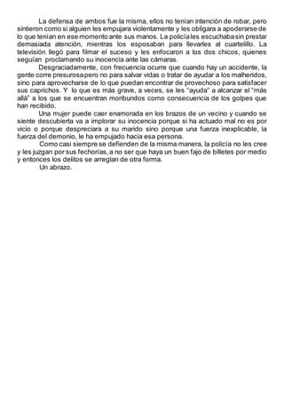 La defensa de ambos fue la misma, ellos no tenían intención de robar, pero
sintieron como si alguien les empujara violentamente y les obligara a apoderarse de
lo que tenían en ese momento ante sus manos. La policíales escuchabasin prestar
demasiada atención, mientras los esposaban para llevarles al cuartelillo. La
televisión llegó para filmar el suceso y les enfocaron a los dos chicos, quienes
seguían proclamando su inocencia ante las cámaras.
Desgraciadamente, con frecuencia ocurre que cuando hay un accidente, la
gente corre presurosapero no para salvar vidas o tratar de ayudar a los malheridos,
sino para aprovecharse de lo que puedan encontrar de provechoso para satisfacer
sus caprichos. Y lo que es más grave, a veces, se les “ayuda” a alcanzar el “más
allá” a los que se encuentran moribundos como consecuencia de los golpes que
han recibido.
Una mujer puede caer enamorada en los brazos de un vecino y cuando se
siente descubierta va a implorar su inocencia porque si ha actuado mal no es por
vicio o porque despreciara a su marido sino porque una fuerza inexplicable, la
fuerza del demonio, le ha empujado hacia esa persona.
Como casi siempre se defienden de la misma manera, la policía no les cree
y les juzgan por sus fechorías,a no ser que haya un buen fajo de billetes por medio
y entonces los delitos se arreglan de otra forma.
Un abrazo.
 