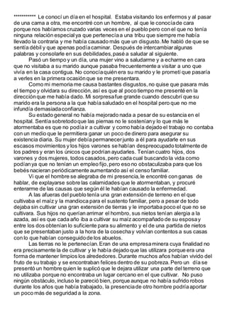 *********** Le conocí un día en el hospital. Estaba visitando los enfermos y al pasar
de una cama a otra, me encontré con un hombre, al que le conocíade cara
porque nos habíamos cruzado varias veces en el pueblo pero con el que no tenía
ninguna relación especialya que pertenecíaa una tribu que siempre me había
llevado la contraria y me había causado más que un disgusto.Me habló de que se
sentía débil y que apenas podíacaminar. Después de intercambiaralgunas
palabras y consolarle en sus debilidades,pasé a saludar al siguiente.
Pasó un tiempo y un día, una mujer vino a saludarme y a echarme en cara
que no visitaba a su marido aunque pasaba frecuentemente a visitar a uno que
vivía en la casa contigua. No conocíaquién era su marido y le prometí que pasaría
a verles en la primera ocasiónque se me presentara.
Como mi memoria me causa bastantes disgustos,no quise que pasara más
el tiempo y olvidara su dirección,así es que al poco tiempo me presenté en la
direcciónque me había dado. Mi sorpresafue grande cuando descubrí que su
marido era la persona a la que había saludado en el hospital pero que no me
infundía demasiadaconfianza.
Su estado general no había mejorado nada a pesar de su estancia en el
hospital. Sentía sobretodoque las piernas no le sosteníany lo que más le
atormentaba es que no podíair a cultivar y como había dejado el trabajo no contaba
con un medio que le permitiera ganar un poco de dinero para asegurar su
existencia diaria. Su mujer debíapermanecerjunto a él para ayudarle en sus
escasos movimientos y los hijos varones se habían despreocupado totalmente de
los padres y eran los únicos que podrían ayudarles. Tenían cuatro hijos, dos
varones y dos mujeres, todos casados,pero cada cual buscando la vida como
podíanya que no tenían un empleo fijo,pero eso no obstaculizaba para que los
bebés nacieran periódicamente aumentando así el censo familiar.
Vi que el hombre se alegraba de mi presencia,le encontré con ganas de
hablar, de explayarse sobre las calamidades que le atormentaban, y procuré
enterarme de las causas que según él le habían causado la enfermedad.
A las afueras del pueblo tenía una gran extensión de terreno en el que
cultivaba el maíz y la mandioca para el sustento familiar, pero a pesar de todo
dejaba sin cultivar una gran extensión de tierras y le importaba poco el que no se
cultivara. Sus hijos no querían arrimar el hombro, sus nietos tenían alergia a la
azada, así es que cada año iba a cultivar su maíz acompañado de su esposay
entre los dos obtenían lo suficiente para su alimento y el de una partida de nietos
que se presentaban justo a la hora de la cosechay volvían contentos a sus casas
con lo que habían conseguidode los abuelos.
Las tierras no le pertenecían.Eran de una empresaminera cuya finalidad no
era precisamente la de cultivar y le había dejado que las utilizara porque era una
forma de mantener limpios los alrededores.Durante muchos años habían vivido del
fruto de su trabajo y se encontraban felices dentro de su pobreza. Pero un día se
presentó un hombre quien le suplicó que le dejara utilizar una parte del terreno que
no utilizaba porque no encontraba un lugar cercano en el que cultivar. No puso
ningún obstáculo, incluso le pareció bien, porque aunque no había sufrido robos
durante los años que había trabajado, la presenciade otro hombre podríaaportar
un poco más de seguridad a la zona.
 