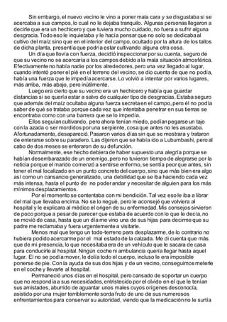 Sin embargo,el nuevo vecino le vino a poner mala cara y se disgustaba si se
acercaba a sus campos,lo cual no le dejaba tranquilo. Algunas personas llegaron a
decirle que era un hechicero y que tuviera mucho cuidado, no fuera a sufrir alguna
desgracia.Todo eso le inquietaba y le hacía pensar que no solo se dedicabaal
cultivo del maíz sino que en el interior del campo,ocultado por la altura de los tallos
de dicha planta, presentíaque podría estar cultivando alguna otra cosa.
Un día que llovía con fuerza, decidió inspeccionarpor su cuenta, seguro de
que su vecino no se acercaría a los campos debido a la mala situación atmosférica.
Efectivamente no había nadie por los alrededores,pero una vez llegado al lugar,
cuando intentó poner el pié en el terreno del vecino, se dio cuenta de que no podía,
había una fuerza que le impedíaacercarse.Lo volvió a intentar por varios lugares,
más arriba, más abajo, pero inútilmente.
Luego era cierto que su vecino era un hechicero y había que guardar
distancias si se quería estar a salvo de cualquier tipo de desgracias.Estaba seguro
que además del maíz ocultaba alguna fuerza secretaen el campo,pero él no podía
saber de qué se trataba porque cada vez que intentaba penetrar en sus tierras se
encontraba como con una barrera que se lo impedía.
Ellos seguíancultivando, pero ahora tenían miedo, podíanpegarse un tajo
con la azada o ser mordidos poruna serpiente, cosaque antes no les asustaba.
Afortunadamente, desapareció.Pasaron varios días sin que se mostrara y trataron
de enterarse sobre su paradero. Las dijeron que se había ido a Lubumbashi, pero al
cabo de dos meses se enteraron de su defunción.
Normalmente, ese hecho debierade haber supuesto una alegría porque se
habían desembarazado de un enemigo,pero no tuvieron tiempo de alegrarse por la
noticia porque el marido comenzó a sentirse enfermo,se sentía peorque antes, sin
tener el mal localizado en un punto concreto del cuerpo,sino que más bien era algo
así como un cansancio generalizado, una debilidad que se iba haciendo cada vez
más intensa, hasta el punto de no poderandar y necesitar de alguien para los más
mínimos desplazamientos.
Por el momento se contentaba con mi bendición.Tal vez eso le iba a librar
del mal que llevaba encima. No se lo negué, pero le aconsejé que volviera al
hospital y le explicara al médico el origen de su enfermedad.Mis consejos sirvieron
de poco porque a pesarde parecer que estaba de acuerdo con lo que le decía,no
se movió de casa, hasta que un día me vino una de sus hijas para decirme que su
padre me reclamaba y fuera urgentemente a visitarle.
Menos mal que tengo un todo-terreno para desplazarme,de lo contrario no
hubiera podido acercarme por el mal estado de la calzada. Me di cuenta que más
que de mi presencia, lo que necesitabaera de un vehículo que le sacara de casa
para conducirle al hospital. Ningún coche ni ambulancia quería llegar hasta aquel
lugar. El no se podíamover, le dolía todo el cuerpo, incluso le era imposible
ponerse de pie. Con la ayuda de sus dos hijas y de un vecino, conseguimosmeterle
en el coche y llevarle al hospital.
Permaneció unos días en el hospital, pero cansado de soportar un cuerpo
que no respondíaa sus necesidades,entristecido por el olvido en el que le tenían
sus amistades, aburrido de aguantar unos males cuyos orígenes desconocía,
asistido por una mujer terriblemente sorda fruto de uno de sus numerosos
enfrentamientos para conservar su autoridad, viendo que la medicaciónno le surtía
 