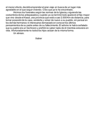 el menor efecto,decidióemprenderel gran viaje en busca de un lugar más
agradable en el que seguir viviendo. Creo que ya lo ha encontrado.
Hicimos los funerales según las normas de la Iglesiay siguiendo las
costumbres de los antepasados y cuando ya se terminó todo apareció el hijo mayor
que vino desde el Kasai, una provincia que está a casi 2.000 Km de distancia, para
tomar posesiónde la casa, venderla y volver de nuevo a su pueblo, sin pensar en
los demás hermanos ni interesarse demasiado en conocerlos últimos
pensamientos de su padre antes de su fallecimiento.El adivino le había señalado
que su padre era un hechicero y prefirió no saber nada de él mientras estuviera en
vida. Afortunadamente no todos los hijos actúan de la misma forma.
Un abrazo.
Xabier
 