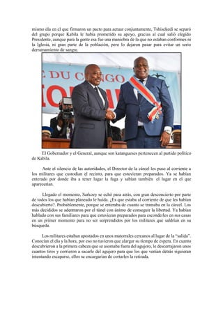 mismo día en el que firmaron un pacto para actuar conjuntamente, Tshisekedi se separó
del grupo porque Kabila le había prometido su apoyo, gracias al cual salió elegido
Presidente, aunque para la gente esa fue una maniobra de la que no estaban conformes ni
la Iglesia, ni gran parte de la población, pero lo dejaron pasar para evitar un serio
derramamiento de sangre.
El Gobernador y el General, aunque son katangueses pertenecen al partido político
de Kabila.
Ante el silencio de las autoridades, el Director de la cárcel les puso al corriente a
los militares que custodian el recinto, para que estuvieran preparados. Ya se habían
enterado por donde iba a tener lugar la fuga y sabían también el lugar en el que
aparecerían.
Llegado el momento, Sarkozy se echó para atrás, con gran desconcierto por parte
de todos los que habían planeado le huída. ¿Es que estaba al corriente de que les habían
descubierto?. Probablemente, porque se enteraba de cuanto se tramaba en la cárcel. Los
más decididos se adentraron por el túnel con ánimo de conseguir la libertad. Ya habían
hablado con sus familiares para que estuvieran preparados para esconderles en sus casas
en un primer momento para no ser sorprendidos por los militares que saldrían en su
búsqueda.
Los militares estaban apostados en unos matorrales cercanos al lugar de la “salida”.
Conocían el día y la hora, por eso no tuvieron que alargar su tiempo de espera. En cuanto
descubrieron a la primera cabeza que se asomaba fuera del agujero, le descerrajaron unos
cuantos tiros y corrieron a sacarle del agujero para que los que venían detrás siguieran
intentando escaparse, ellos se encargarían de cortarles la retirada.
 