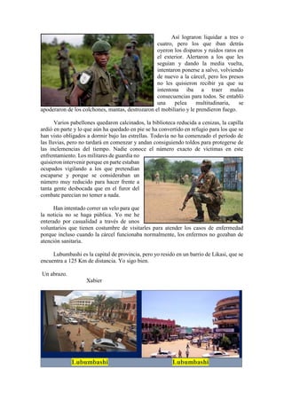 Así lograron liquidar a tres o
cuatro, pero los que iban detrás
oyeron los disparos y ruidos raros en
el exterior. Alertaron a los que les
seguían y dando la media vuelta,
intentaron ponerse a salvo, volviendo
de nuevo a la cárcel, pero los presos
no les quisieron recibir ya que su
intentona iba a traer malas
consecuencias para todos. Se entabló
una pelea multitudinaria, se
apoderaron de los colchones, mantas, destrozaron el mobiliario y le prendieron fuego.
Varios pabellones quedaron calcinados, la biblioteca reducida a cenizas, la capilla
ardió en parte y lo que aún ha quedado en pie se ha convertido en refugio para los que se
han visto obligados a dormir bajo las estrellas. Todavía no ha comenzado el período de
las lluvias, pero no tardará en comenzar y andan consiguiendo toldos para protegerse de
las inclemencias del tiempo. Nadie conoce el número exacto de víctimas en este
enfrentamiento. Los militares de guardia no
quisieron intervenir porque en parte estaban
ocupados vigilando a los que pretendían
escaparse y porque se consideraban un
número muy reducido para hacer frente a
tanta gente desbocada que en el furor del
combate parecían no temer a nada.
Han intentado correr un velo para que
la noticia no se haga pública. Yo me he
enterado por casualidad a través de unos
voluntarios que tienen costumbre de visitarles para atender los casos de enfermedad
porque incluso cuando la cárcel funcionaba normalmente, los enfermos no gozaban de
atención sanitaria.
Lubumbashi es la capital de provincia, pero yo resido en un barrio de Likasi, que se
encuentra a 125 Km de distancia. Yo sigo bien.
Un abrazo.
Xabier
Lubumbashi Lubumbashi
 