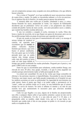 con mi compromiso porque estoy ocupado con otros problemas a los que debería
buscar solución.
Fui a visitar el “hospital”, en el que acababa de nacer una preciosa criatura
de cuatro kilos y medio. Su madre se encontraba radiante y el crío era precioso.
Era el séptimo hijo de la familia y la madre parecía apenas una primeriza.
Y mientras daba una vuelta por el pueblo, saludando a unos y a otros,
fueron llenando los sacos, preparando la vuelta. Las mujeres de Kabulumbu
decidieron que no podríamos volver sin comer y nos prepararon una clásica
comida del pueblo: harina de maíz cocida, con unos pescaditos secos y salados,
que cuando hay hambre resultan deliciosos.
Y una vez comidos y cargado el coche, iniciamos la vuelta. Otras dos
horas y media de recorrido, así es que llegué con ganas de descansar, pero eso no
fue posible porque había un grupo de personas que esperaba mi regreso.
El que me ayuda en casa para el mantenimiento del coche y se encarga al
mismo tiempo de conducir el
camión, me esperaba para
recordarme que las ruedas de
ambos vehículos dejaban
bastante que desear y que sería
bueno el pensar cambiarlas.
Era otro gasto que no lo había
pensado pero que no podía
esperar más tiempo porque
cada viaje del camión se hacía
cada vez más largo debido al
tiempo que perdía cambiando las ruedas pinchadas. Preguntó por el precio y me
gasté 3.000 $ solo en esta compra.
Entre los que se encontraban para saludarme, estaba también Ilunga, una
chavala de unos 20 años, muy guapa, recatada, a la que le estoy pagando sus
estudios porque anteriormente nadie se había preocupado de ella.
La conocí por casualidad. En una de las visitas que tengo costumbre de
efectuar a las personas mayores o imposibilitadas, frecuentaba la casa de mama
Victorine, una mujer mayor, que había pasado temporadas en el hospital sin que
los médicos acertaran en curar su enfermedad. Su capacidad de movimientos era
cada menor, hasta el punto que llegó a no poder andar y permanecía en la
“cama”, sobre un colchón tirado en el suelo, en una habitación que al mismo
tiempo les servía de trastero. No tenía si sábanas ni mantas y en más de una
ocasión tuve que suministrarla lo necesario para que estuviera atendida
convenientemente.
Cada vez que llegaba a su casa, alguno de la familia me proporcionaba
una silla o cualquier objeto sobre el que podría sentarme y pasar un rato con la
enferma en la habitación. Un día vi a una niña de unos 9 ó 10 años y al
preguntarla sobre su nombre, edad, donde vivía, qué es lo que hacía, etc.,
descubrí que estaba todo el día en casa porque no podía ir a la escuela ya que
nadie se ocupaba de ella.
 