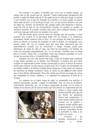 No conocía a su padre, al hombre que vivía con su madre, porque en
cuanto este se dio cuenta que su “querida” estaba embarazada, desapareció del
pueblo y nadie ha sabido más de él. Su madre la tuvo a ella pero luego se arrimó
a otro hombre con el que ha formado una familia y el nuevo padre no quiere
saber nada de ella y es la razón por la que vive, ya sea con los abuelos o en casa
de algún tío, siempre sin domicilio fijo, porque nadie está dispuesto a hacerse
cargo de ella ya que en las circunstancias actuales, la comida, el vestido, la
atención sanitaria, la escuela, resultan muy caros para cualquier familia y cada
cual tiene más que suficiente con atender a los suyos.
Me dio mucha pena conocer todos los detalles que me contaba y como
tenemos una escuela en la parroquia hablé con las monjas y la admitieron
encantadas. Desde entonces ella es feliz. Yo me encargo de todos los gastos y
ahora su abuelo se encarga de atenderla en todo lo demás. Es inteligente, saca
buenas notas. De vez en cuando pasa por casa para interesarse por mí,
especialmente, cuando voy de vacaciones o vengo, siempre acude para
informarse de cómo ha sido el viaje, de cómo he encontrado a la familia, de
cómo me encuentro personalmente, etc. Es un encanto. También esta vez llegó
para lo mismo. Hacía frio y casualidad, tenía una chaqueta guardada, se la di
porque la caía muy bien y se marchó feliz y abrigada.
Después me vino una noticia más triste. Llegó un hombre para contarme
lo que había sucedido en su familia. Era Philemon, el hombre que nos había
acogido en Kabulumbu cuando fuimos recorriendo la selva en busca de buenas
tierras para cultivar. Su hijo mayor, tendría unos 30 ó 32 años. Se encontraba sin
un trabajo estable y la familia se había hecho numerosa. Como todos sus intentos
de encontrar un trabajo resultaron vanos, se metió en una mina de entre tantas
que se han abierto últimamente. Para ello, tenían que formar un grupo de cinco,
que trabajaban de forma solidaria, y se repartían las ganancias al final de la
semana.
La empresa no se hacía cargo de nada, se contentaba con analizar el
mineral presentado, pesarlo y pagar lo estipulado. Pero en caso de accidente,
enfermedad, defunción, etc., no se hacía responsable de nada. Así es como se
trabaja en la mayoría de las nuevas minas que han abierto. Lo importante para los
chinos es sacar cuanto más
mineral posible para que de
esa forma las ganancias
fueran más sustanciales. Y
como tenían mucha prisa en
avanzar en la galería y
tampoco tenían medios para
ir apuntalando en la medida
en la que avanzaban, un día
se derrumbó la mina y les
cogió a los cinco.
Avisaron a las
familias, recurrieron a los
amigos y demás
 