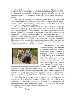 compañeros de la mina, trataron de desescombrar el lugar del desprendimiento a
lo largo de toda la semana pero no pudieron llegar hasta el lugar del desastre y
las autoridades suspendieron la búsqueda porque había peligro de más
desprendimientos y los cinco mineros quedaron enterrados en aquel lugar para
siempre.
La mina se encuentra a escasos 20 km de casa. Este joven tenía ya seis
hijos, el pequeño de escasos días. Los dos pequeños se quedaron con la madre y
los otros cuatro los repartieron entre los tíos, primos y abuelos para solucionarles
de esta forma sus necesidades materiales.
Y para no hablar exclusivamente de temas personales, tengo que
comunicaros también que para hacer frente a la continua crisis que estamos
padeciendo, ha surgido una nueva economía paralela en la que el microcomercio
ocupa el lugar central. Las señoras de buena posición que han podido hacerse con
unos elegantes zapatos de tacón alto, procedentes del extranjero los venden en su
barrio. Los enfermeros que trabajan en el hospital se llevan los medicamentos a
casa para revenderlos. Los chóferes de las empresas de transporte, roban algunos
bidones de gasoil o gasolina. Los funcionarios regatean sobre cada papel que
deben sellar. Los agentes se alegran de las infracciones de tráfico. Siempre se
puede llegar a un acuerdo. Todo tiene un “precio”.
En respuesta a un Estado
que se desentiende constantemente
de los ciudadanos, estos le pagan
con la misma moneda. Es lo que se
denomina ”Artículo 15” según un
artículo ficticio de la Constitución
que viene a indicar ¡Aprovéchate! .
Con mucha frecuencia se trata de
actividades ilegales (contrabando,
robo, fraude), pero qué significa
ilegal, cuando el propio país es
criminal. La corrupción del pueblo
es la mejor manera de contrarrestar la de los dirigentes, los impuestos
debidamente pagados acabarían desapareciendo. Y para justificar su manera de
actuar repiten lo que había dicho hace tiempo, Mobutu, en un mitin que tuvo
lugar en el estadio de fútbol de Kinshasa: “Si tienes que robar, roba un poco y
deja un poco para la nación”.
La corrupción, que en Occidente es juzgada como un comportamiento
irresponsable, en el Congo se percibe a menudo como una conducta muy
responsable: el verdadero irresponsable es aquel que desaprovecha una
oportunidad para alimentar a su familia. Un director de escuela me dijo una vez:
“No olvide que nuestros gobernantes son hijos de pobres”.
Un abrazo.
Xabier
 