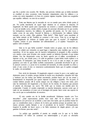 que iba a perder esta ocasión, Mr. Bemba, una persona violenta que ya había mostrado
su crueldad en otras ocasiones, tenía bastantes simpatizantes entre los militares y se
creían con cierta impunidad a la hora de cometer algunas tropelías. Quién nos aseguraba
que aquellos militares no eran de su cuerda?
Tenía una linterna que la encendía de vez en cuando para saber dónde ponía el
pie. No podía marcharme de aquel lugar mientras no se aclarara la situación. El
magistrado me llamó aparte para exponerme sus temores y cuando estábamos hablado
se oyó un tumulto cerca, donde estaba el grupo de personas afectadas por lo que ocurría:
los trabajadores nuestros, los militares, los guardias del puente, etc. Se oían voces y
ruidos como de una pelea. Encendí la linterna, y efectivamente, los militares habían
tramado con los civiles. Ellos gritaban: “Dále fuerte”, “Dále fuerte” para encabritar al
que había entrado en lid. También yo comencé a dar voces. “Este no es un lugar de
lucha, magistrado dé órdenes al capitán para que pare la reyerta”. El magistrado:
“Capitán, ordene el cese inmediato del enfrentamiento”, y el capitán: “Aaaaaarrrr yá,
quietos todo el mundo”.
Qué es lo que había ocurrido?. Estando todos en grupo, uno de los militares
mostró su enfado por retenerles en aquel lugar e imponerles unas medidas que no se lo
esperaban. Al oír sus quejas, uno de nuestros trabajadores le preguntó si ellos contaban
con medios como para levantar otro puente cuando ya hubieran destruido el que tenían
delante. Eso fue interpretado como un fuerte agravio por el militar, acostumbrado a
imponer su ley por donde pasa, y le soltó un guantazo a quien había osado replicar a su
observación. El trabajador, que nunca levanta la voz si no es ante su mujer, no quiso
quedarse con todo lo que había recibido sonoramente y pretendió devolverle lo que no
le pareció correcto y a pesar de la oscuridad del momento, la rabia encendió su cólera y
tanto el uno como el otro se enzarzaron acaloradamente hasta que el capitán consiguió
la vuelta a la normalidad.
Esto sirvió de detonante. El magistrado empezó a temer lo peor y me suplicó que
dejáramos pasar al camión, porque durante la noche esos desalmados, cansados del viaje
y molestos por las trabas que habían encontrado, podrían hacer uso de sus armas y
lamentaríamos lo irreparable por querer imponer la justicia a rajatabla. Por mi parte, el
camión hubiera pasado allí la noche aunque eso me obligara a hacer otro tanto, pero
ante las insistencias del magistrado y los deseos de los demás, les dejamos que pasaran
el puente sin descargar sus sacos. Me dolió que se tomara esa medida pero les
comprendía. Cuando el camión emprendió su marcha lentamente, parecía como que el
ruido de sus neumáticos al rozar con el hormigón del puente fuera como una especie de
risa con la que se cachondeaban de nosotros.
El otro camión era de la familia presidencial. Habíamos topado con “Los
intocables”. ¿Qué repercusiones podría traer todo ello? Si la primera vez nos
amenazaron con provocar un accidente y eran unos don nadie, qué no podrían tramar los
que se consideraban amos y señores de la tierra que pisaban porque un pariente más o
menos próximo estaba llamado a ser el presidente de la nación?. Afortunadamente
tragaron la pastilla sin hacer ascos y no hubo amenazas de ningún género. ¿Es que
guardan la factura para más tarde?.
La policía que guardaba el puente no cumplía con lo que se le había
encomendado. El tráfico de camiones era ininterrumpido y el paso se efectuaba
 