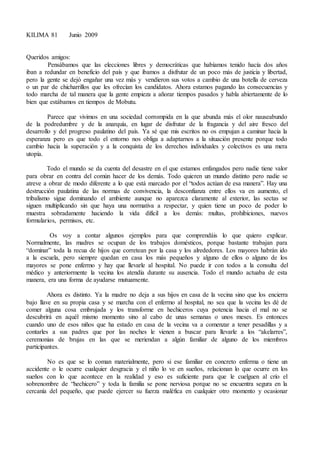 KILIMA 81 Junio 2009
Queridos amigos:
Pensábamos que las elecciones libres y democráticas que habíamos tenido hacía dos años
iban a redundar en beneficio del país y que íbamos a disfrutar de un poco más de justicia y libertad,
pero la gente se dejó engañar una vez más y vendieron sus votos a cambio de una botella de cerveza
o un par de chicharrillos que les ofrecían los candidatos. Ahora estamos pagando las consecuencias y
todo marcha de tal manera que la gente empieza a añorar tiempos pasados y habla abiertamente de lo
bien que estábamos en tiempos de Mobutu.
Parece que vivimos en una sociedad corrompida en la que abunda más el olor nauseabundo
de la podredumbre y de la anarquía, en lugar de disfrutar de la fragancia y del aire fresco del
desarrollo y del progreso paulatino del país. Ya sé que mis escritos no os empujan a caminar hacia la
esperanza pero es que todo el entorno nos obliga a adaptarnos a la situación presente porque todo
cambio hacia la superación y a la conquista de los derechos individuales y colectivos es una mera
utopía.
Todo el mundo se da cuenta del desastre en el que estamos enfangados pero nadie tiene valor
para obrar en contra del común hacer de los demás. Todo quieren un mundo distinto pero nadie se
atreve a obrar de modo diferente a lo que está marcado por el “todos actúan de esa manera”. Hay una
destrucción paulatina de las normas de convivencia, la desconfianza entre ellos va en aumento, el
tribalismo sigue dominando el ambiente aunque no aparezca claramente al exterior, las sectas se
siguen multiplicando sin que haya una normativa a respectar, y quien tiene un poco de poder lo
muestra sobradamente haciendo la vida difícil a los demás: multas, prohibiciones, nuevos
formularios, permisos, etc.
Os voy a contar algunos ejemplos para que comprendáis lo que quiero explicar.
Normalmente, las madres se ocupan de los trabajos domésticos, porque bastante trabajan para
“dominar” toda la recua de hijos que corretean por la casa y los alrededores. Los mayores habrán ido
a la escuela, pero siempre quedan en casa los más pequeños y alguno de ellos o alguno de los
mayores se pone enfermo y hay que llevarle al hospital. No puede ir con todos a la consulta del
médico y anteriormente la vecina los atendía durante su ausencia. Todo el mundo actuaba de esta
manera, era una forma de ayudarse mutuamente.
Ahora es distinto. Ya la madre no deja a sus hijos en casa de la vecina sino que los encierra
bajo llave en su propia casa y se marcha con el enfermo al hospital, no sea que la vecina les dé de
comer alguna cosa embrujada y los transforme en hechiceros cuya potencia hacia el mal no se
descubrirá en aquél mismo momento sino al cabo de unas semanas o unos meses. Es entonces
cuando uno de esos niños que ha estado en casa de la vecina va a comenzar a tener pesadillas y a
contarles a sus padres que por las noches le vienen a buscar para llevarle a los “akelarres”,
ceremonias de brujas en las que se meriendan a algún familiar de alguno de los miembros
participantes.
No es que se lo coman materialmente, pero si ese familiar en concreto enferma o tiene un
accidente o le ocurre cualquier desgracia y el niño lo ve en sueños, relacionan lo que ocurre en los
sueños con lo que acontece en la realidad y eso es suficiente para que le cuelguen al crío el
sobrenombre de “hechicero” y toda la familia se pone nerviosa porque no se encuentra segura en la
cercanía del pequeño, que puede ejercer su fuerza maléfica en cualquier otro momento y ocasionar
 