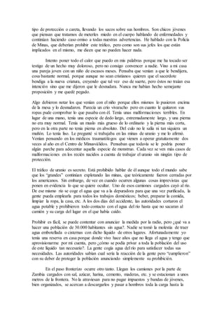 tipo de protección o careta, llevando los sacos sobre sus hombros. Son chicos jóvenes
que piensan que tratamos de meterles miedo en el cuerpo hablando de enfermedades y
continúan haciendo caso omiso a todas nuestras advertencias. He hablado con la Policía
de Minas, que deberían prohibir este tráfico, pero como son sus jefes los que están
implicados en el mismo, me dicen que no pueden hacer nada.
Intento poner todo el calor que puedo en mis palabras porque me ha tocado ser
testigo de un hecho muy doloroso, pero no consigo convencer a nadie. Vino a mi casa
una pareja joven con un niño de escasos meses. Pensaba que venían a que le bendijera,
cosa bastante normal, porque aunque no sean cristianos quieren que el sacerdote
bendiga a la nueva criatura, creyendo que tal vez eso de suerte, pero éstos no traían esa
intención sino que me dijeron que le desnudara. Nunca me habían hecho semejante
proposición y me quedé pegado.
Algo debieron notar los que venían con el niño porque ellos mismos lo pusieron encima
de la mesa y lo desnudaron. Parecía un crío vivaracho pero en cuanto le quitaron sus
ropas pude comprobar lo que pasaba con él. Tenía unas malformaciones terribles. En
lugar de una mano, tenía una especie de dedo largo, extremadamente largo, y una pierna
no era muy normal. Tenía un muslo más grueso de lo ordinario y la pierna más corta,
pero en la otra parte no tenia pierna en absoluto. Del culo no le salía ni tan siquiera un
muñón. Lo tenía liso. Le pregunté si trabajaba en las minas de uranio y me lo afirmó.
Venían pensando en los médicos traumatólogos que vienen a operar gratuitamente dos
veces al año en el Centro de Minusválidos. Pensaban que todavía se le podría poner
algún parche para adecentar aquella especie de monstruo. Cada vez se ven más casos de
malformaciones en los recién nacidos a cuenta de trabajar el uranio sin ningún tipo de
protección.
El tráfico de uranio es secreto. Está prohibido hablar de él aunque todo el mundo sabe
que los “grandes” continúan explotando las minas, que teóricamente fueron cerradas por
los americanos. Sin embargo, de vez en cuando ocurren algunas cosas imprevistas que
ponen en evidencia lo que se quiere ocultar. Uno de esos camiones cargados cayó al río.
De ese mismo río se coge el agua que va a la depuradora para que una vez purificada, la
gente pueda emplearla para todos los trabajos domésticos; beber, preparar la comida,
limpiar la ropa, la casa, etc. A los dos días del accidente, las autoridades cortaron el
agua potable y prohibieron todo contacto con el agua del río hasta que no sacaran al
camión y su carga del lugar en el que había caído.
Prohibir es fácil, se puede contentar con anunciar la medida por la radio, pero ¿qué va a
hacer una población de 30.000 habitantes sin agua?. Nadie se tomó la molestia de traer
agua embotellada o cisternas con dicho líquido de otros lugares. Afortunadamente yo
tenía una reserva en casa porque donde vivo hace años que no llega el agua y tengo que
aprovisionarme por mi cuenta, pero ¿cómo se podía privar a toda la población del uso
de este líquido tan necesario?. La gente cogía agua del río para satisfacer todas sus
necesidades. Las autoridades sabían cual sería la reacción de la gente pero “cumplieron”
con su deber de proteger la población anunciando simplemente su prohibición.
En el paso fronterizo ocurre otro tanto. Llegan los camiones por la parte de
Zambia cargados con sal, azúcar, harina, cemento, maderas, etc. y se estacionan a unos
metros de la frontera. No la atraviesan para no pagar impuestos y bandas de jóvenes,
bien organizados, se acercan a descargarlos y pasar a hombros toda la carga hasta la
 