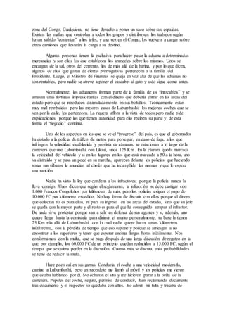 zona del Congo. Cualquiera, no tiene derecho a poner un saco sobre sus espaldas.
Existen las mafias que controlan a todos los grupos y distribuyen los trabajos según
hayan sabido “contentar” a los jefes, y una vez en el Congo, los vuelven a cargar sobre
otros camiones que llevarán la carga a su destino.
Algunas personas tienen la exclusiva para hacer pasar la aduana a determinadas
mercancías y son ellos los que establecen los aranceles sobre los mismos. Unos se
encargan de la sal, otros del cemento, los de más allá de la harina, y por lo que dicen,
algunos de ellos que gozan de ciertas prerrogativas pertenecen a la familia del
Presidente. Luego, el Ministro de Finanzas se queja en voz alta de que las aduanas no
son rentables, pero nadie se atreve a poner el cascabel al gato y todo sigue como antes.
Normalmente, los aduaneros forman parte de la familia de los “intocables” y se
amasan unas fortunas impresionantes con el dinero que debería entrar en las arcas del
estado pero que se introducen disimuladamente en sus bolsillos. Teóricamente están
muy mal retribuidos pero las mejores casas de Lubumbashi, los mejores coches que se
ven por la calle, les pertenecen. La riqueza aflora a la vista de todos pero nadie pide
explicaciones, porque los que tienen autoridad para ello reciben su parte y de esta
forma el “negocio” continúa.
Uno de los aspectos en los que se ve el “progreso” del país, es que el gobernador
ha dotado a la policía de tráfico de motos para perseguir, en caso de fuga, a los que
infringen la velocidad establecida y provista de cámaras, se estacionan a lo largo de la
carretera que une Lubumbashi con Likasi, unos 125 Km . En la cámara queda marcada
la velocidad del vehículo y si en los lugares en los que está marcado a 50 a la hora, uno
va distraído y se pasa un poco en su marcha, aparecen delante los policías que haciendo
sonar sus silbatos le anuncian al chofer que ha incumplido las normas y que le espera
una sanción.
Nadie ha visto la ley que condena a los infractores, porque la policía nunca la
lleva consigo. Unos dicen que según el reglamento, la infracción se debe castigar con
1.000 Francos Congoleños por kilómetro de más, pero los policías exigen el pago de
10.000 FC por kilómetro excedido. No hay forma de discutir con ellos porque el dinero
que colectan no es para ellos, ni para su ingreso en las arcas del estado, sino que su jefe
se queda con la mayor parte y el resto es para el que ha conseguido atrapar al infractor.
De nada sirve protestar porque van a salir en defensa de sus agentes y si, además, uno
quiere llegar hasta la comisaría para dirimir el asunto personalmente, su base la tienen
25 Km más allá de Lubumbashi, con lo cual nadie quiere hacer tantos kilómetros
inútilmente, con la pérdida de tiempo que eso supone y porque se arriesgan a no
encontrar a los superiores y tener que esperar encima largas horas inútilmente. Nos
conformamos con la multa, que se paga después de una larga discusión de regateo en la
que, por ejemplo, los 60.000 FC de un principio quedan reducidos a 15.000 FC, según el
tiempo que se quiera perder en la discusión. Cuanto más se discuta, más probabilidades
se tiene de reducir la multa.
Hace poco caí en sus garras. Conducía el coche a una velocidad moderada,
camino a Lubumbashi, pero un sacerdote me llamó al móvil y los policías me vieron
que estaba hablando por él. Me echaron el alto y me hicieron parar a la orilla de la
carretera. Papeles del coche, seguro, permiso de conducir, iban reclamando documento
tras documento y el inspector se quedaba con ellos. Yo admití mi falta y trataba de
 