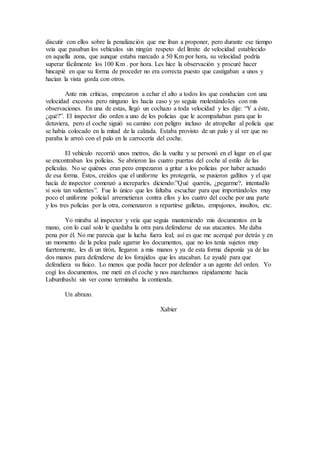 discutir con ellos sobre la penalización que me iban a proponer, pero durante ese tiempo
veía que pasaban los vehículos sin ningún respeto del límite de velocidad establecido
en aquella zona, que aunque estaba marcado a 50 Km por hora, su velocidad podría
superar fácilmente los 100 Km . por hora. Les hice la observación y procuré hacer
hincapié en que su forma de proceder no era correcta puesto que castigaban a unos y
hacían la vista gorda con otros.
Ante mis críticas, empezaron a echar el alto a todos los que conducían con una
velocidad excesiva pero ninguno les hacía caso y yo seguía molestándoles con mis
observaciones. En una de estas, llegó un cochazo a toda velocidad y les dije: “Y a éste,
¿qué?”. El inspector dio orden a uno de los policías que le acompañaban para que lo
detuviera, pero el coche siguió su camino con peligro incluso de atropellar al policía que
se había colocado en la mitad de la calzada. Estaba provisto de un palo y al ver que no
paraba le arreó con el palo en la carrocería del coche.
El vehículo recorrió unos metros, dio la vuelta y se personó en el lugar en el que
se encontraban los policías. Se abrieron las cuatro puertas del coche al estilo de las
películas. No se quiénes eran pero empezaron a gritar a los policías por haber actuado
de esa forma. Éstos, creídos que el uniforme les protegería, se pusieron gallitos y el que
hacía de inspector comenzó a increparles diciendo:”Qué queréis, ¿pegarme?, intentadlo
si sois tan valientes”. Fue lo único que les faltaba escuchar para que importándoles muy
poco el uniforme policial arremetieran contra ellos y los cuatro del coche por una parte
y los tres policías por la otra, comenzaron a repartirse galletas, empujones, insultos, etc.
Yo miraba al inspector y veía que seguía manteniendo mis documentos en la
mano, con lo cual solo le quedaba la otra para defenderse de sus atacantes. Me daba
pena por él. No me parecía que la lucha fuera leal; así es que me acerqué por detrás y en
un momento de la pelea pude agarrar los documentos, que no los tenía sujetos muy
fuertemente, les di un tirón, llegaron a mis manos y ya de esta forma disponía ya de las
dos manos para defenderse de los forajidos que les atacaban. Le ayudé para que
defendiera su físico. Lo menos que podía hacer por defender a un agente del orden. Yo
cogí los documentos, me metí en el coche y nos marchamos rápidamente hacia
Lubumbashi sin ver como terminaba la contienda.
Un abrazo.
Xabier
 