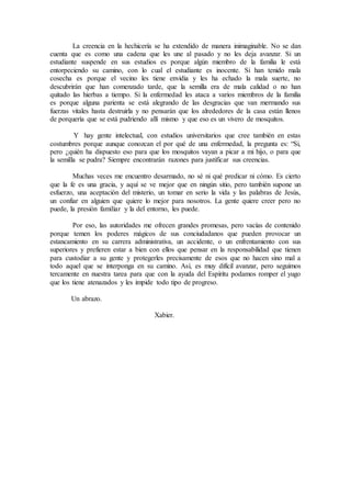 La creencia en la hechicería se ha extendido de manera inimaginable. No se dan
cuenta que es como una cadena que les une al pasado y no les deja avanzar. Si un
estudiante suspende en sus estudios es porque algún miembro de la familia le está
entorpeciendo su camino, con lo cual el estudiante es inocente. Si han tenido mala
cosecha es porque el vecino les tiene envidia y les ha echado la mala suerte, no
descubrirán que han comenzado tarde, que la semilla era de mala calidad o no han
quitado las hierbas a tiempo. Si la enfermedad les ataca a varios miembros de la familia
es porque alguna parienta se está alegrando de las desgracias que van mermando sus
fuerzas vitales hasta destruirla y no pensarán que los alrededores de la casa están llenos
de porquería que se está pudriendo allí mismo y que eso es un vivero de mosquitos.
Y hay gente intelectual, con estudios universitarios que cree también en estas
costumbres porque aunque conozcan el por qué de una enfermedad, la pregunta es: “Si,
pero ¿quién ha dispuesto eso para que los mosquitos vayan a picar a mi hijo, o para que
la semilla se pudra? Siempre encontrarán razones para justificar sus creencias.
Muchas veces me encuentro desarmado, no sé ni qué predicar ni cómo. Es cierto
que la fe es una gracia, y aquí se ve mejor que en ningún sitio, pero también supone un
esfuerzo, una aceptación del misterio, un tomar en serio la vida y las palabras de Jesús,
un confiar en alguien que quiere lo mejor para nosotros. La gente quiere creer pero no
puede, la presión familiar y la del entorno, les puede.
Por eso, las autoridades me ofrecen grandes promesas, pero vacías de contenido
porque temen los poderes mágicos de sus conciudadanos que pueden provocar un
estancamiento en su carrera administrativa, un accidente, o un enfrentamiento con sus
superiores y prefieren estar a bien con ellos que pensar en la responsabilidad que tienen
para custodiar a su gente y protegerles precisamente de esos que no hacen sino mal a
todo aquel que se interponga en su camino. Así, es muy difícil avanzar, pero seguimos
tercamente en nuestra tarea para que con la ayuda del Espíritu podamos romper el yugo
que los tiene atenazados y les impide todo tipo de progreso.
Un abrazo.
Xabier.
 