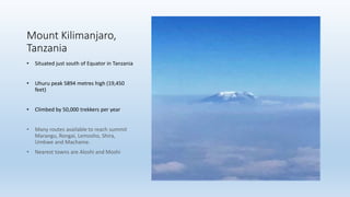 Mount Kilimanjaro,
Tanzania
• Situated just south of Equator in Tanzania
• Uhuru peak 5894 metres high (19,450
feet)
• Climbed by 50,000 trekkers per year
• Many routes available to reach summit
Marangu, Rongai, Lemosho, Shira,
Umbwe and Machame.
• Nearest towns are Aloshi and Moshi
 