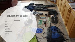 Equipment to take
• Water
• Emergency equipment
• Food
• Shelter
• Sleeping gear
• Cooking gear
• Protective garments
• Back Pack
• Day Pack
 