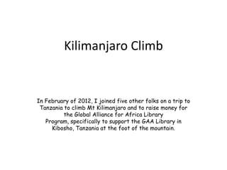 Kilimanjaro Climb


In February of 2012, I joined five other folks on a trip to
 Tanzania to climb Mt Kilimanjaro and to raise money for
          the Global Alliance for Africa Library
   Program, specifically to support the GAA Library in
     Kibosho, Tanzania at the foot of the mountain.
 