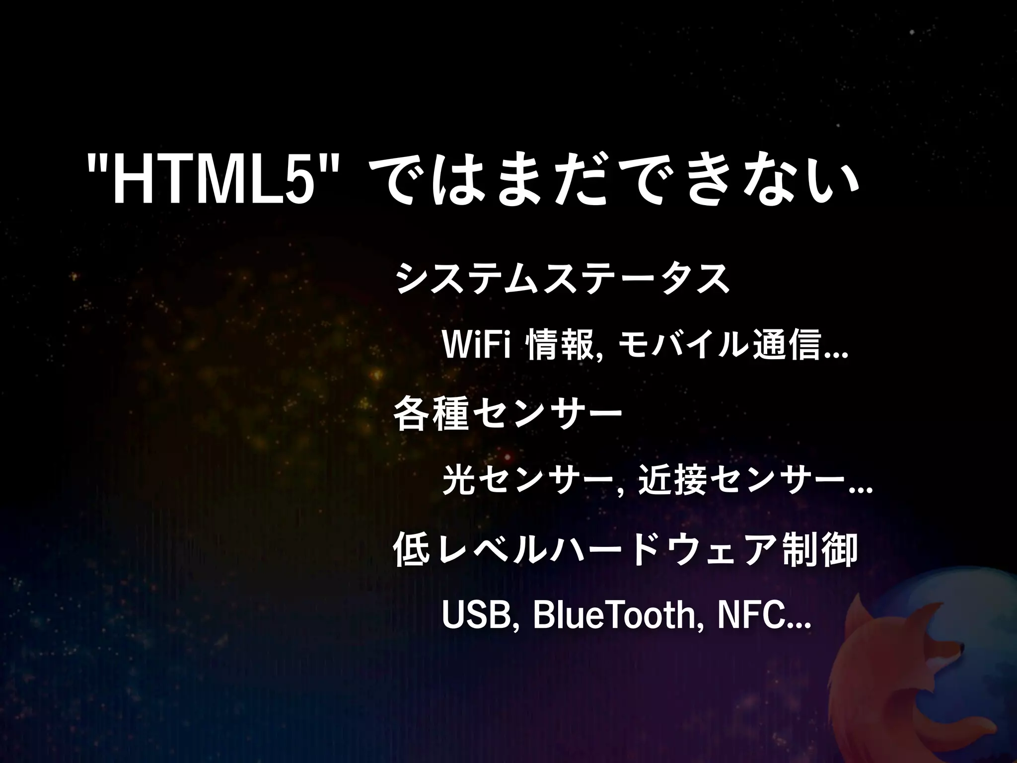 "HTML5" ではまだできない
      システムステータス
       WiFi 情報, モバイル通信...
      各種センサー
       光センサー, 近接センサー...

      低レベルハードウェア制御
       USB, BlueTooth, NFC...
 