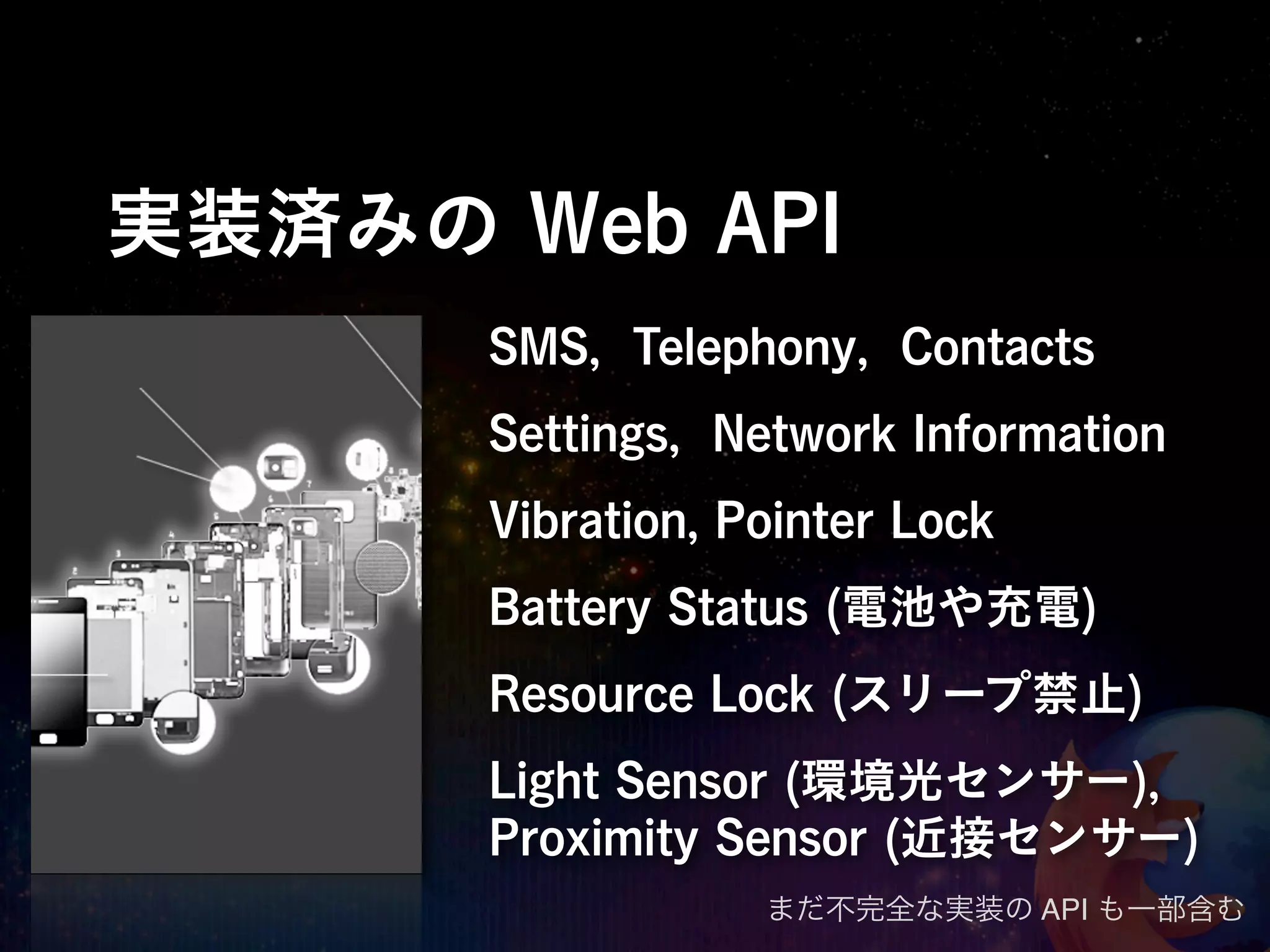 実装済みの Web API
      SMS, Telephony, Contacts
      Settings, Network Information
      Vibration, Pointer Lock
      Battery Status (電池や充電)
      Resource Lock (スリープ禁止)
      Light Sensor (環境光センサー),
      Proximity Sensor (近接センサー)
                  まだ不完全な実装の API も一部含む
 