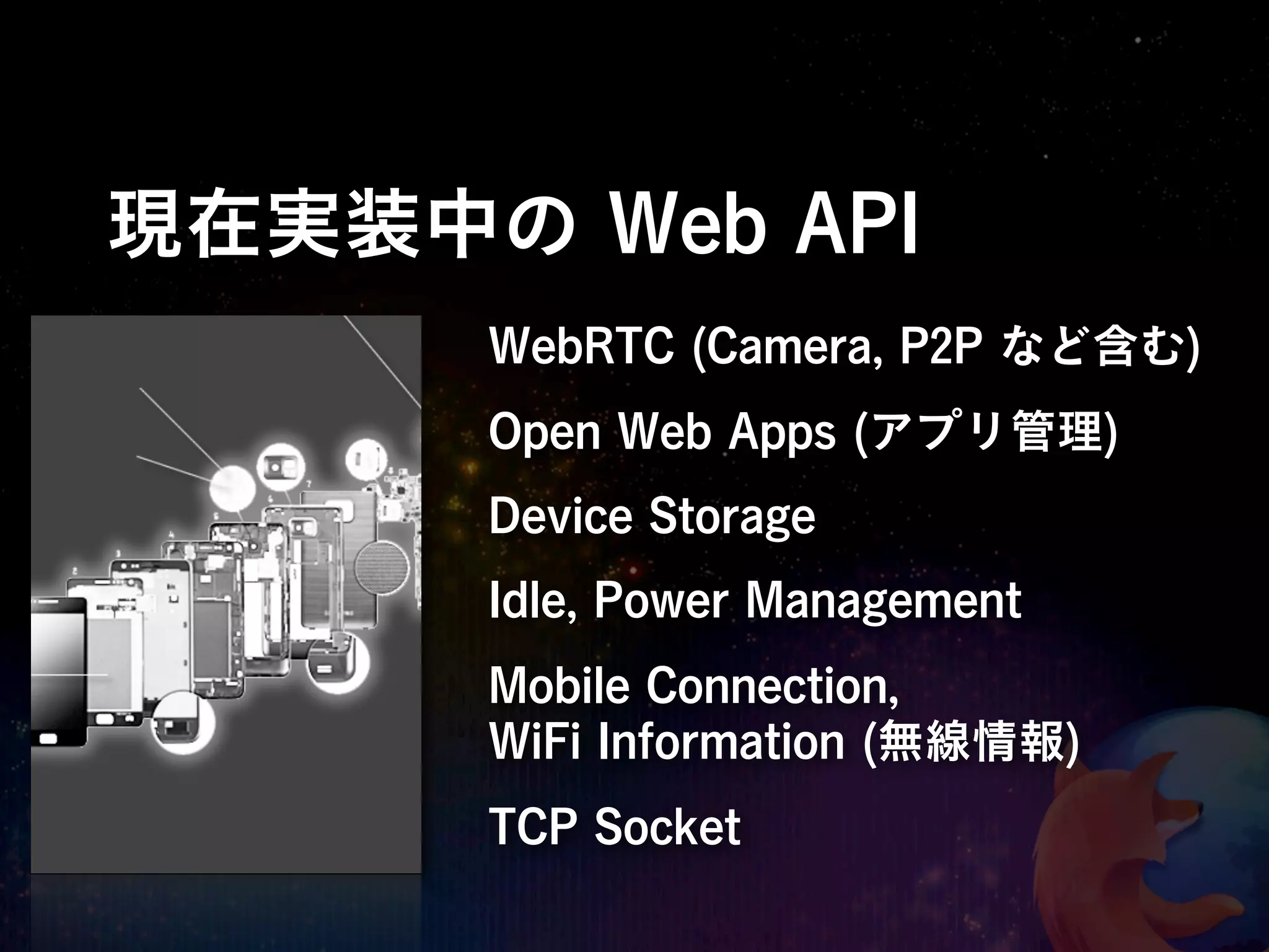 現在実装中の Web API
      WebRTC (Camera, P2P など含む)
      Open Web Apps (アプリ管理)
      Device Storage
      Idle, Power Management
      Mobile Connection,
      WiFi Information (無線情報)
      TCP Socket
 