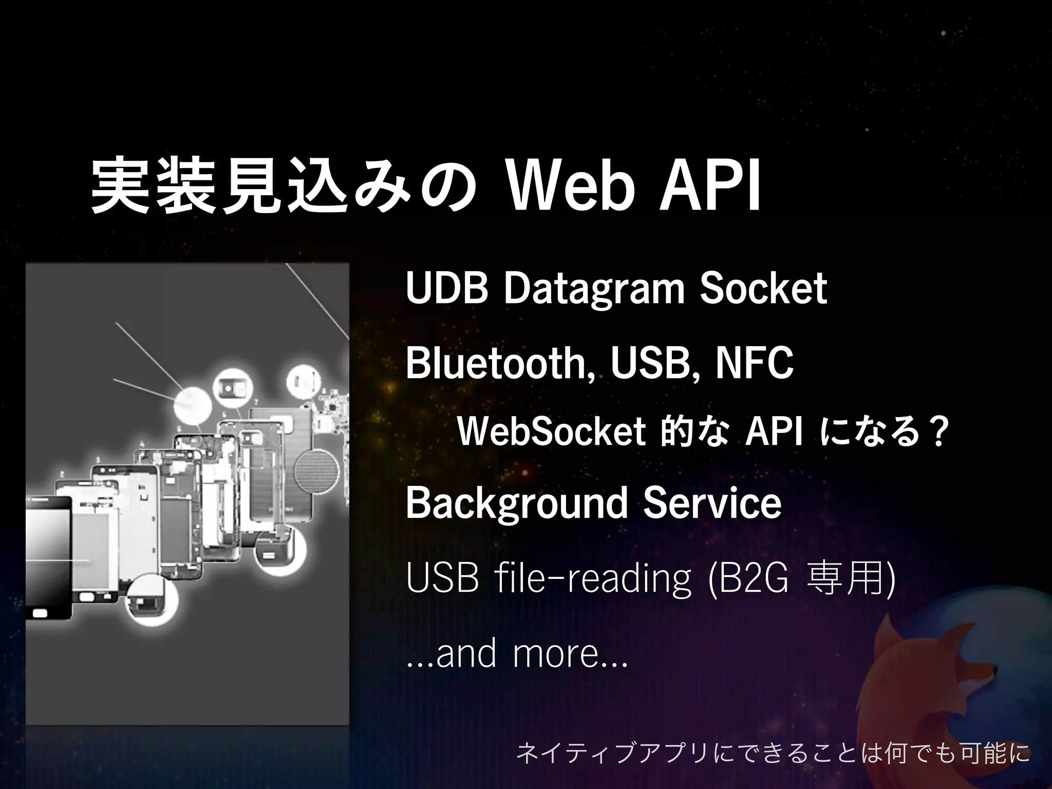 実装見込みの Web API
      UDB Datagram Socket
      Bluetooth, USB, NFC
         WebSocket 的な API になる？
      Background Service
      USB ﬁle-reading (B2G 専用)
      ...and more...

            ネイティブアプリにできることは何でも可能に
 