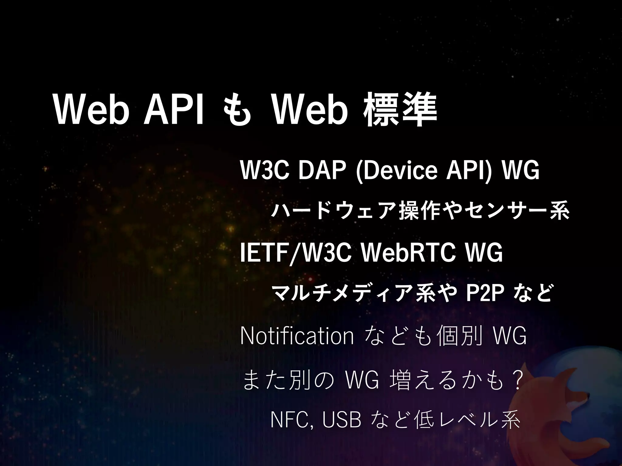 Web API も Web 標準
       W3C DAP (Device API) WG
         ハードウェア操作やセンサー系
       IETF/W3C WebRTC WG
         マルチメディア系や P2P など

       Notiﬁcation なども個別 WG
       また別の WG 増えるかも？
         NFC, USB など低レベル系
 