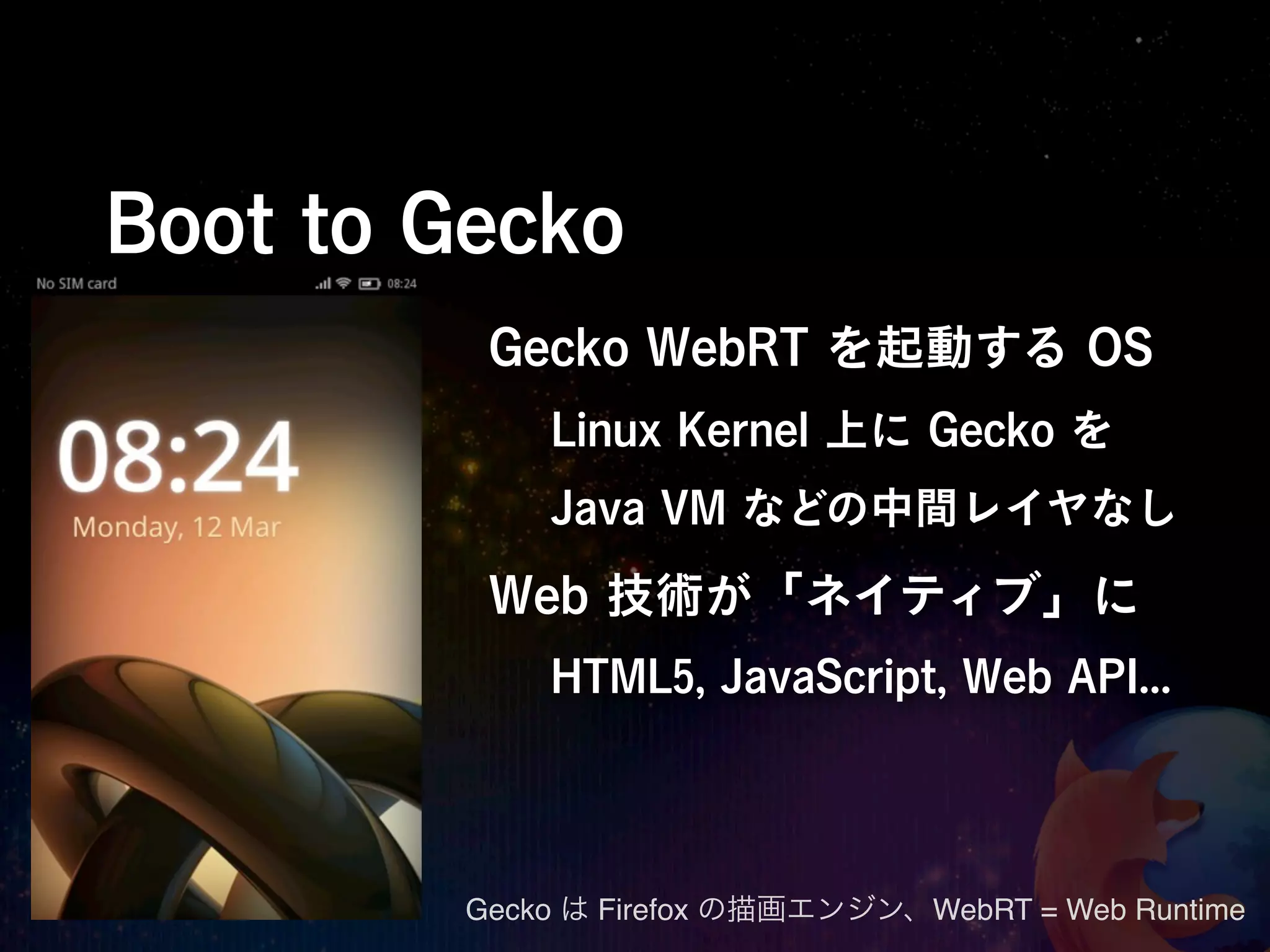 Boot to Gecko
          Gecko WebRT を起動する OS
             Linux Kernel 上に Gecko を
             Java VM などの中間レイヤなし

          Web 技術が「ネイティブ」に
             HTML5, JavaScript, Web API...




         Gecko は Firefox の描画エンジン、WebRT = Web Runtime
 