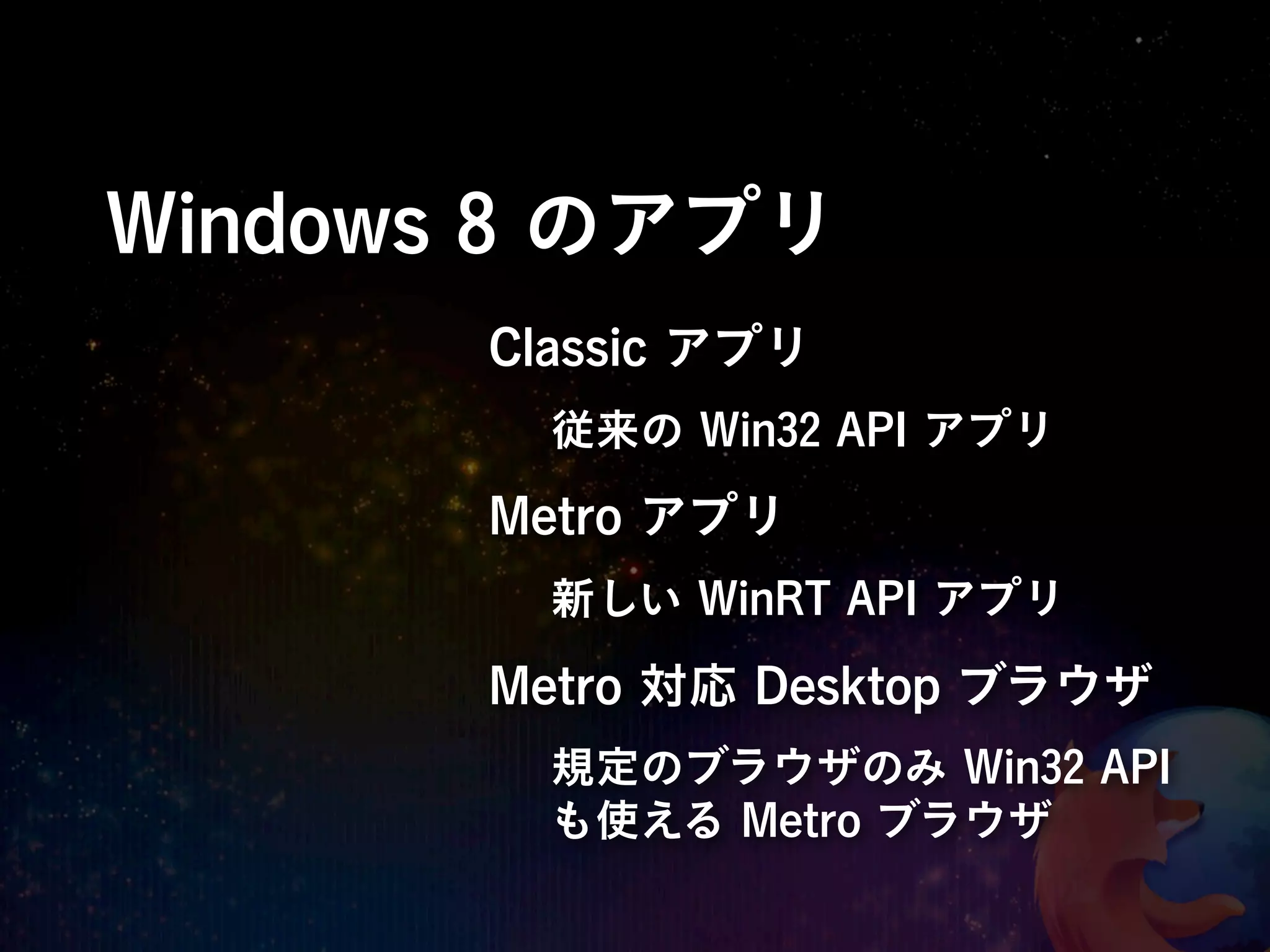 Windows 8 のアプリ
       Classic アプリ
         従来の Win32 API アプリ
       Metro アプリ
         新しい WinRT API アプリ

       Metro 対応 Desktop ブラウザ
         規定のブラウザのみ Win32 API
         も使える Metro ブラウザ
 
