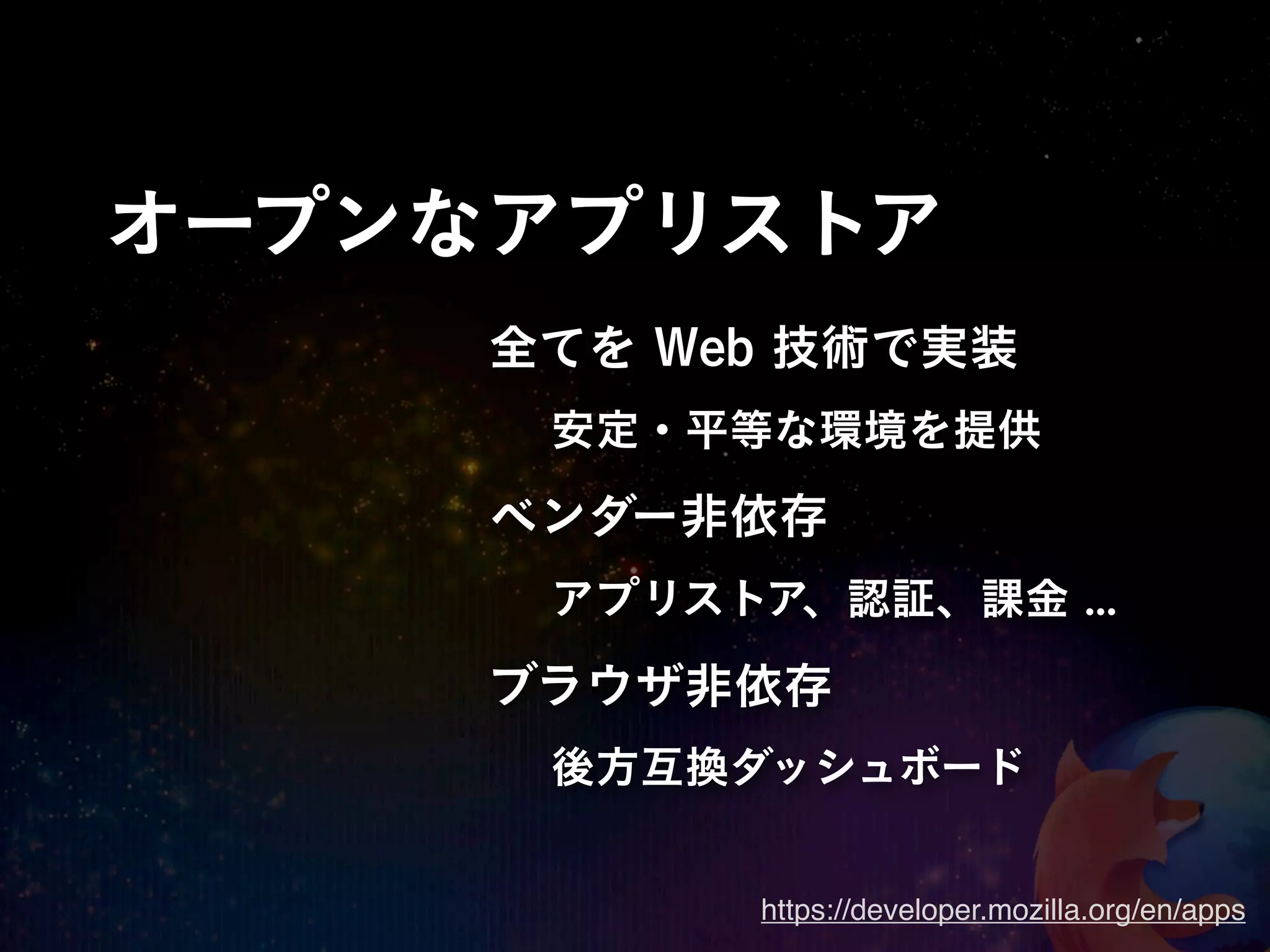 オープンなアプリストア
     全てを Web 技術で実装
      安定・平等な環境を提供
     ベンダー非依存
      アプリストア、認証、課金 ...

     ブラウザ非依存
      後方互換ダッシュボード


           https://developer.mozilla.org/en/apps
 