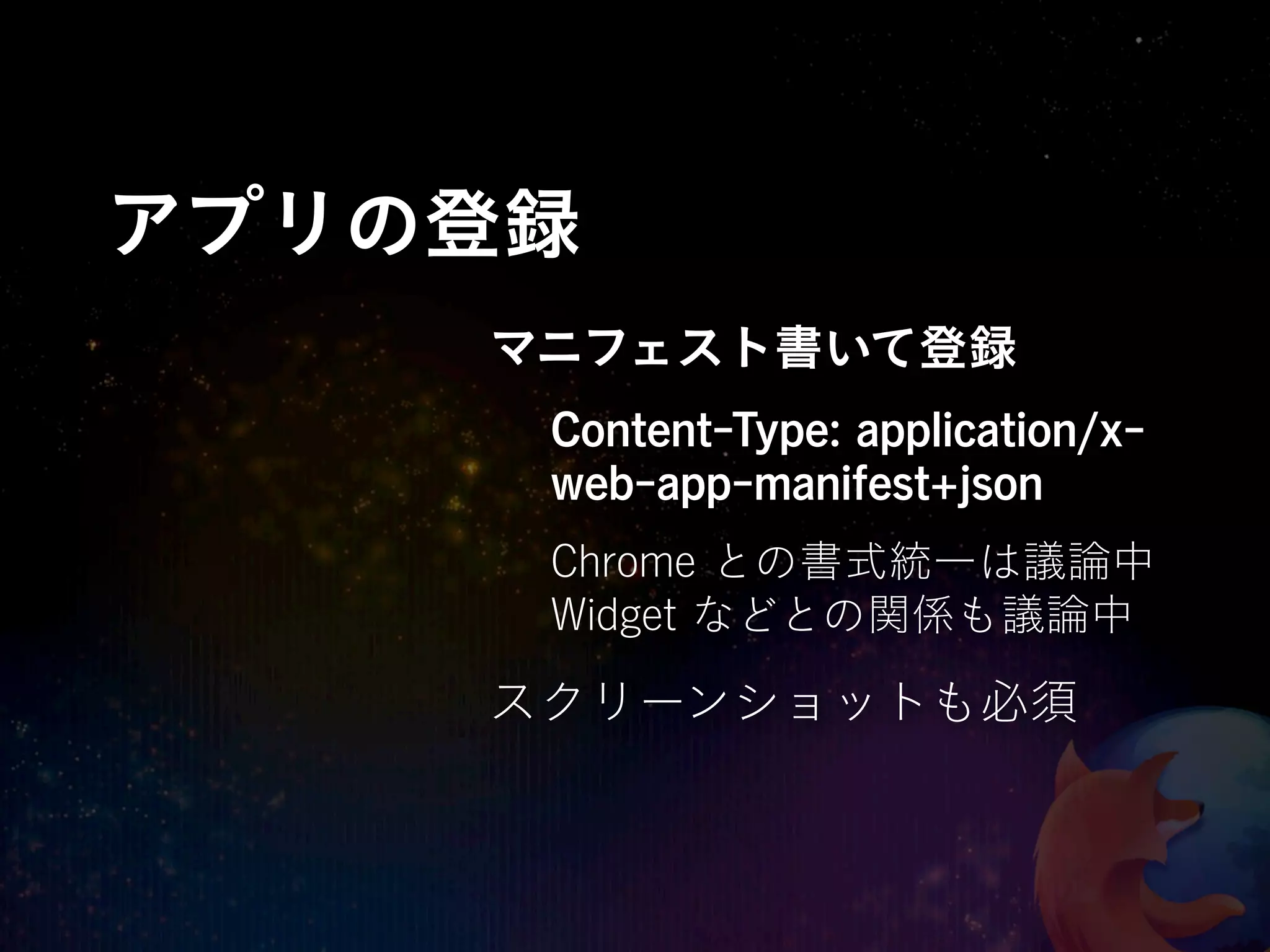 アプリの登録
    マニフェスト書いて登録
     Content-Type: application/x-
     web-app-manifest+json
     Chrome との書式統一は議論中
     Widget などとの関係も議論中

    スクリーンショットも必須
 