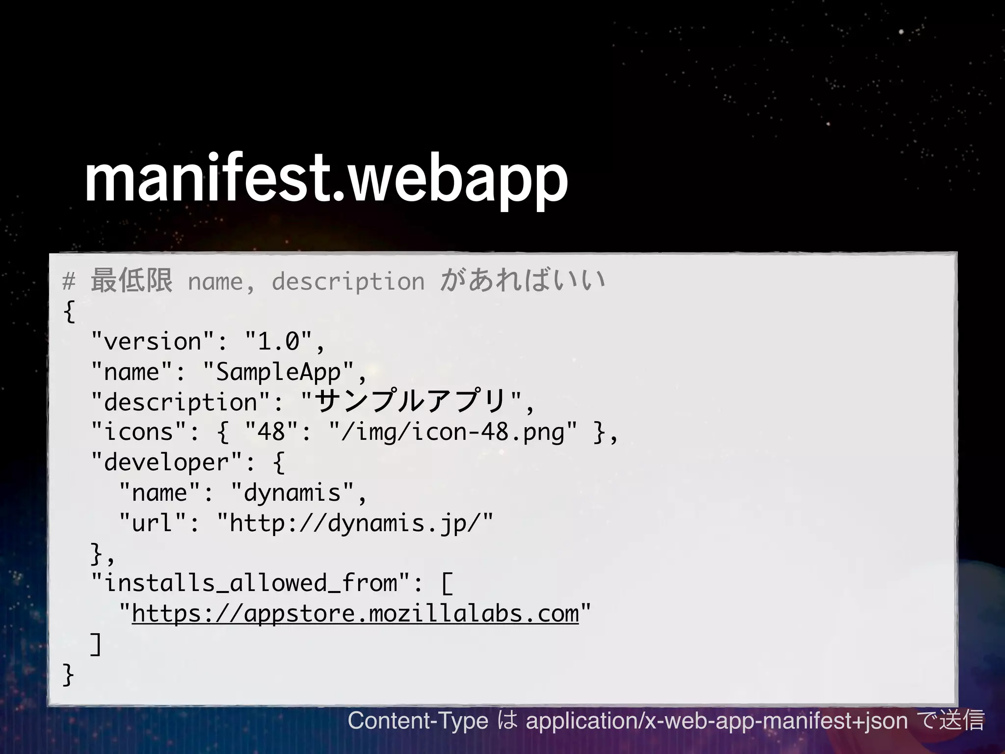 manifest.webapp
#	 最低限	 name,	 description	 があればいい
{
	 	 "version":	 "1.0",
	 	 "name":	 "SampleApp",
	 	 "description":	 "サンプルアプリ",
	 	 "icons":	 {	 "48":	 "/img/icon-48.png"	 },
	 	 "developer":	 {
	 	 	 	 "name":	 "dynamis",
	 	 	 	 "url":	 "http://dynamis.jp/"
	 	 },
	 	 "installs_allowed_from":	 [
	 	 	 	 "https://appstore.mozillalabs.com"
	 	 ]
}
                       Content-Type は application/x-web-app-manifest+json で送信
 