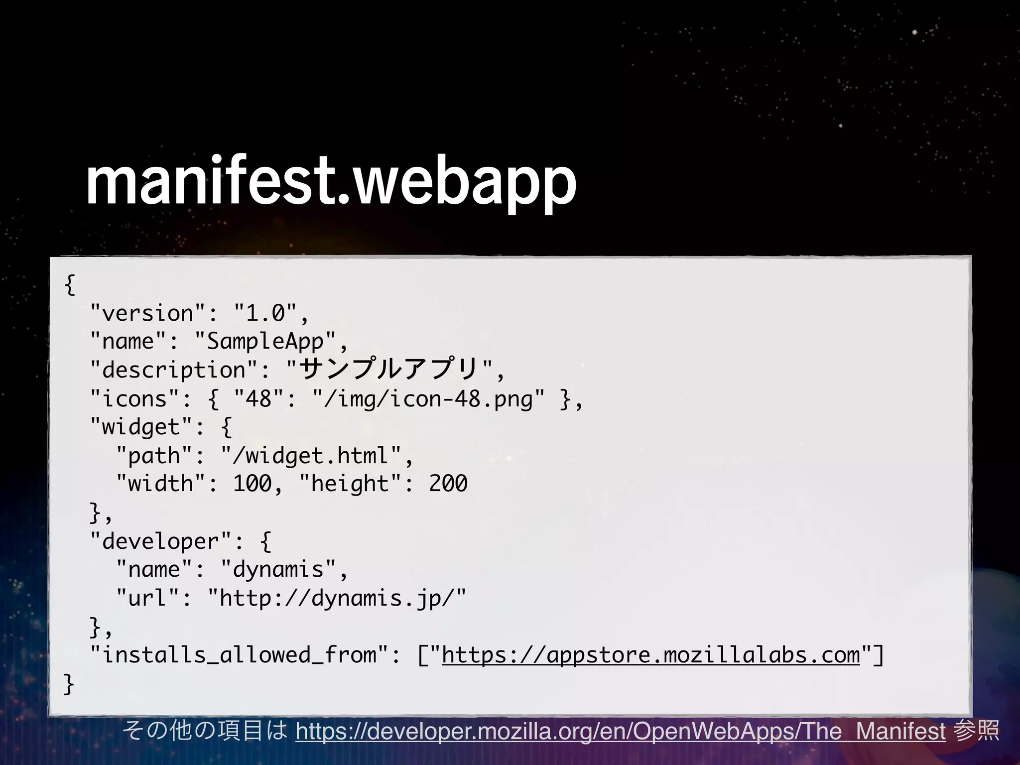 manifest.webapp
{
	 	 "version":	 "1.0",
	 	 "name":	 "SampleApp",
	 	 "description":	 "サンプルアプリ",
	 	 "icons":	 {	 "48":	 "/img/icon-48.png"	 },
	 	 "widget":	 {
	 	 	 	 "path":	 "/widget.html",
	 	 	 	 "width":	 100,	 "height":	 200
	 	 },
	 	 "developer":	 {
	 	 	 	 "name":	 "dynamis",
	 	 	 	 "url":	 "http://dynamis.jp/"
	 	 },
	 	 "installs_allowed_from":	 ["https://appstore.mozillalabs.com"]
}
    その他の項目は https://developer.mozilla.org/en/OpenWebApps/The_Manifest 参照
 