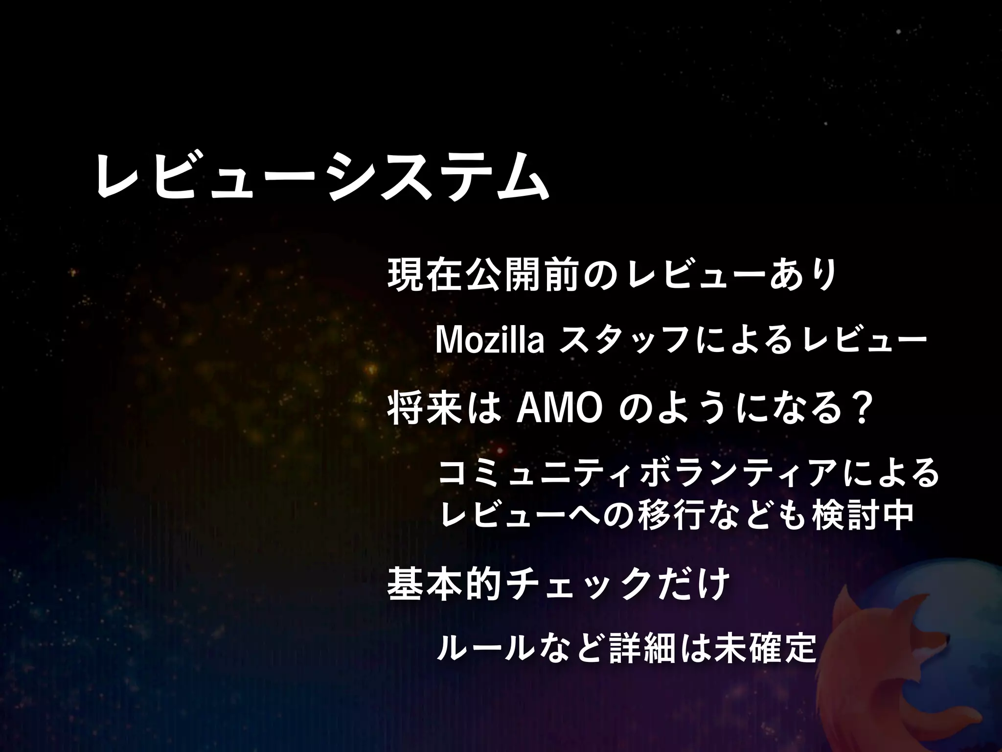 レビューシステム
     現在公開前のレビューあり
      Mozilla スタッフによるレビュー
     将来は AMO のようになる？
      コミュニティボランティアによる
      レビューへの移行なども検討中

     基本的チェックだけ
      ルールなど詳細は未確定
 