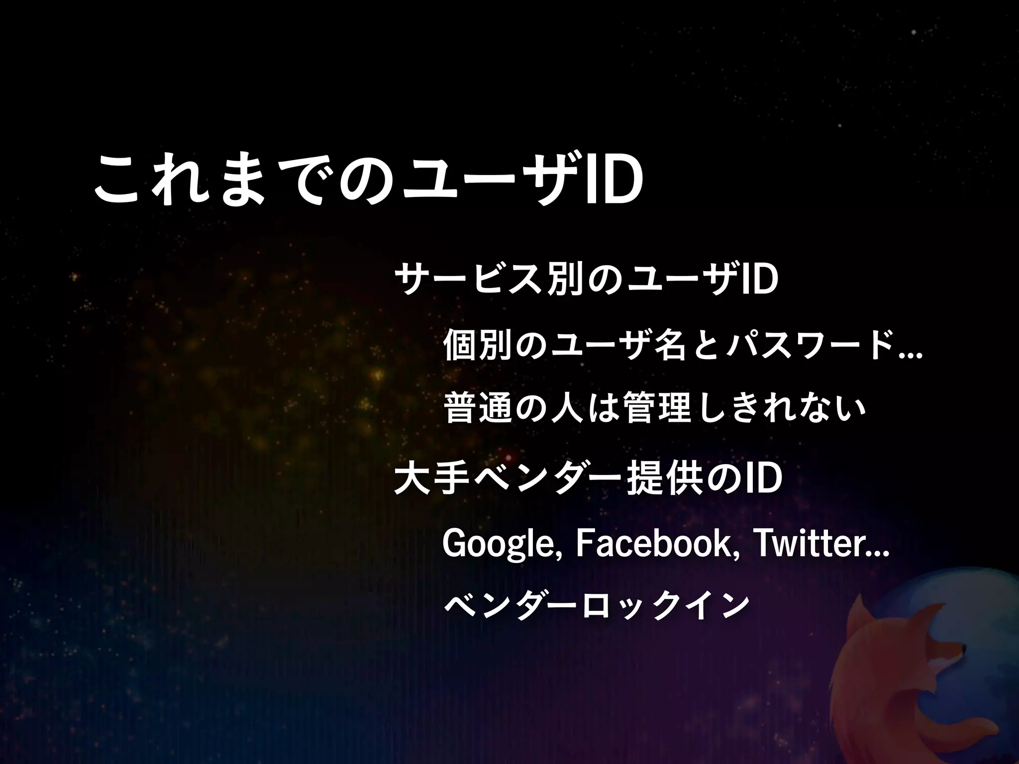 これまでのユーザID
     サービス別のユーザID
      個別のユーザ名とパスワード...
      普通の人は管理しきれない

     大手ベンダー提供のID
      Google, Facebook, Twitter...
      ベンダーロックイン
 