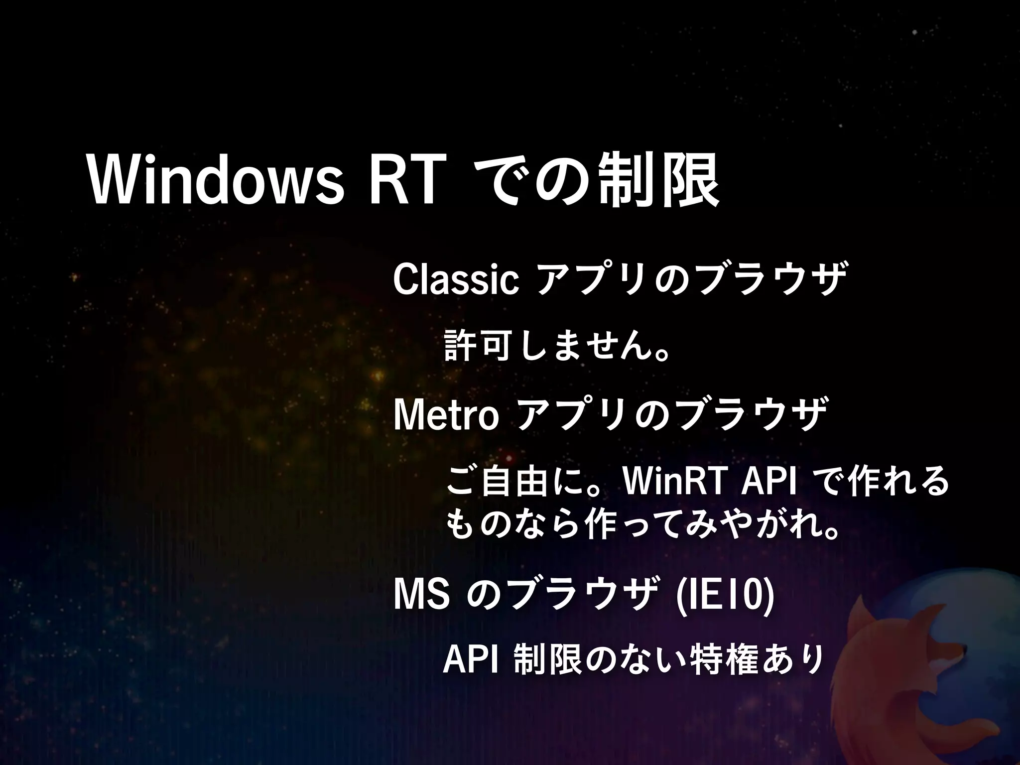 Windows RT での制限
       Classic アプリのブラウザ
        許可しません。
       Metro アプリのブラウザ
        ご自由に。WinRT API で作れる
        ものなら作ってみやがれ。

       MS のブラウザ (IE10)
        API 制限のない特権あり
 
