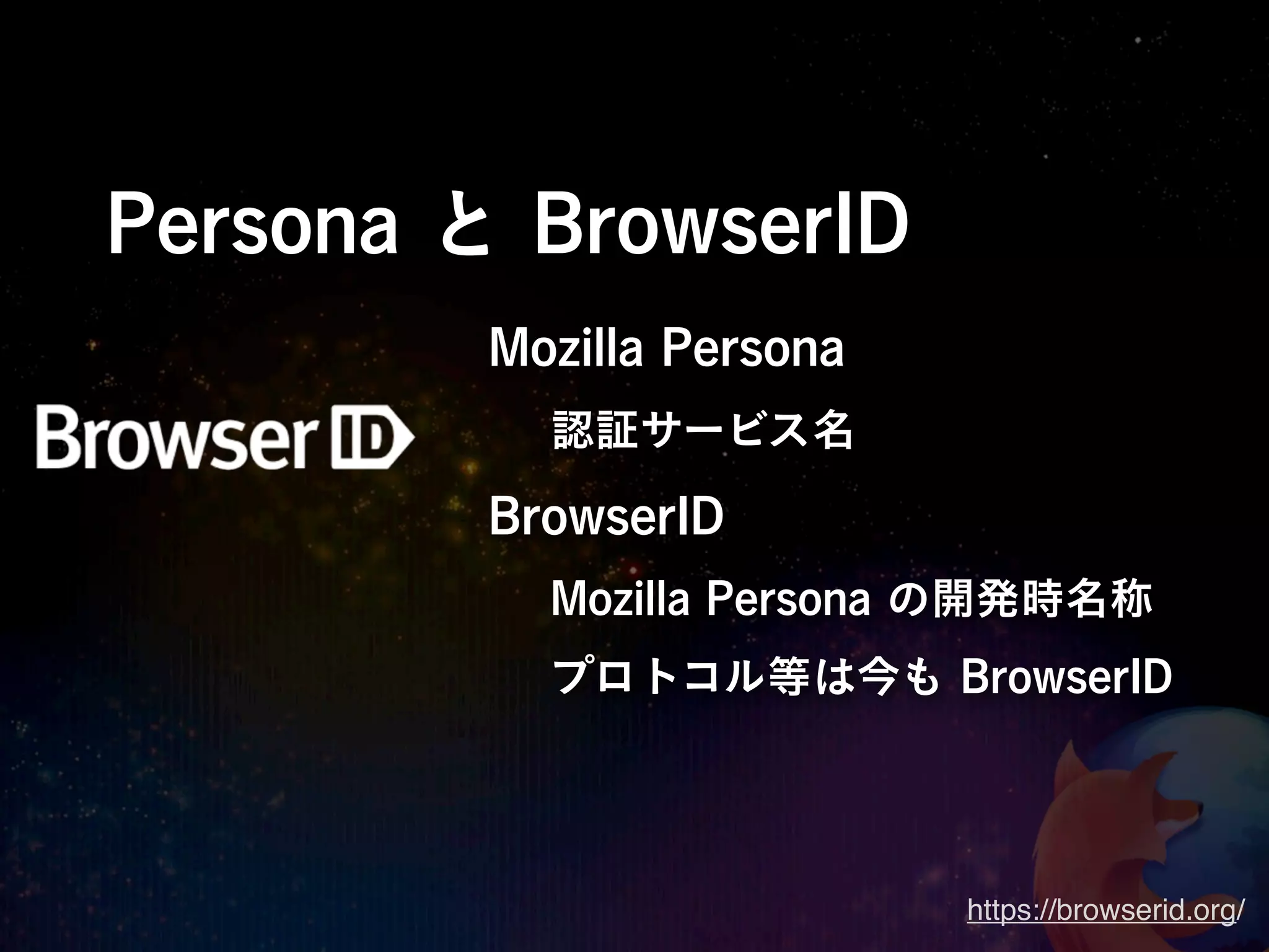 Persona と BrowserID
         Mozilla Persona
           認証サービス名
         BrowserID
           Mozilla Persona の開発時名称
           プロトコル等は今も BrowserID




                           https://browserid.org/
 