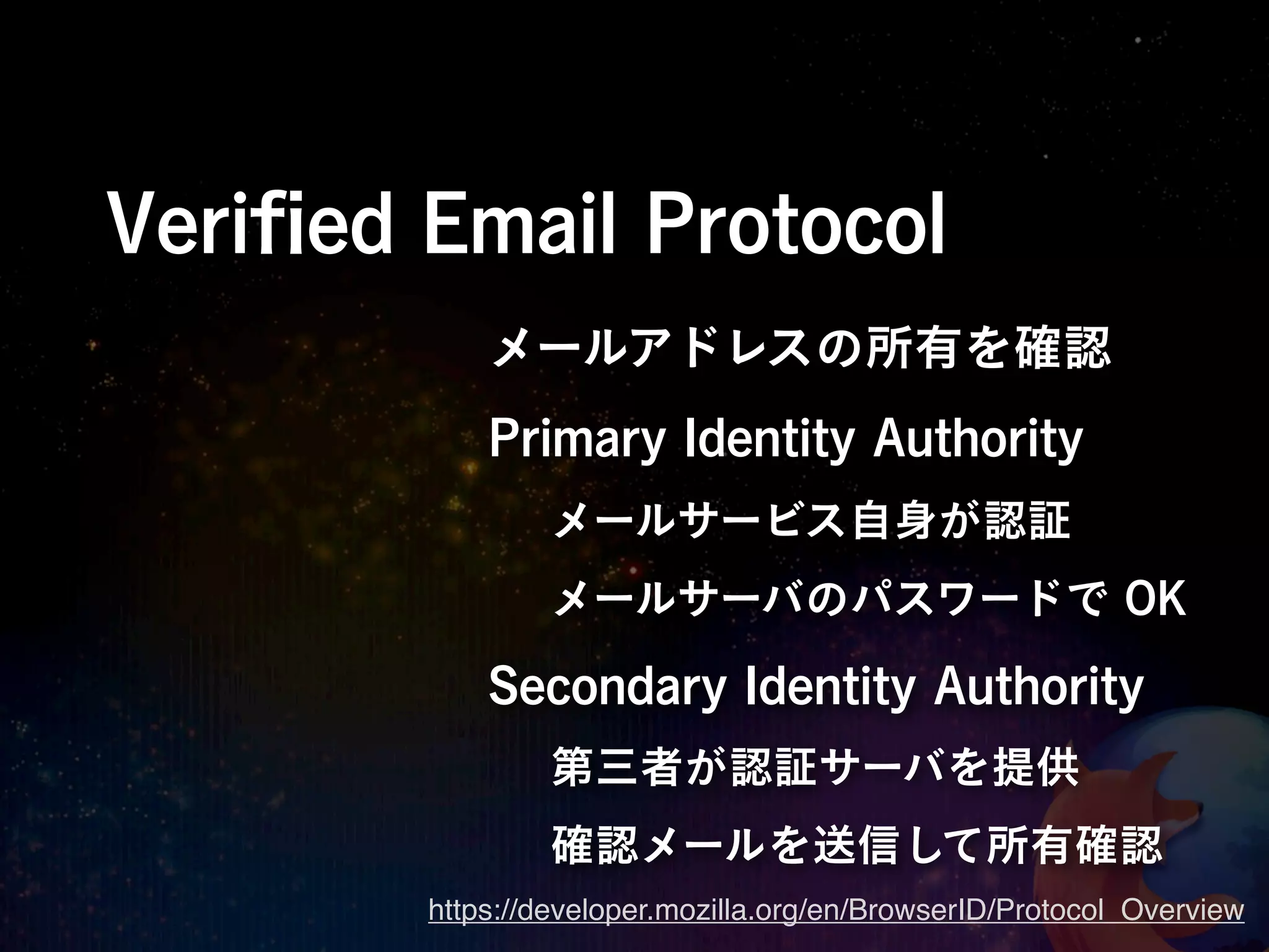 Veriﬁed Email Protocol
            メールアドレスの所有を確認
            Primary Identity Authority
                メールサービス自身が認証
                メールサーバのパスワードで OK

            Secondary Identity Authority
                第三者が認証サーバを提供
                確認メールを送信して所有確認
        https://developer.mozilla.org/en/BrowserID/Protocol_Overview
 
