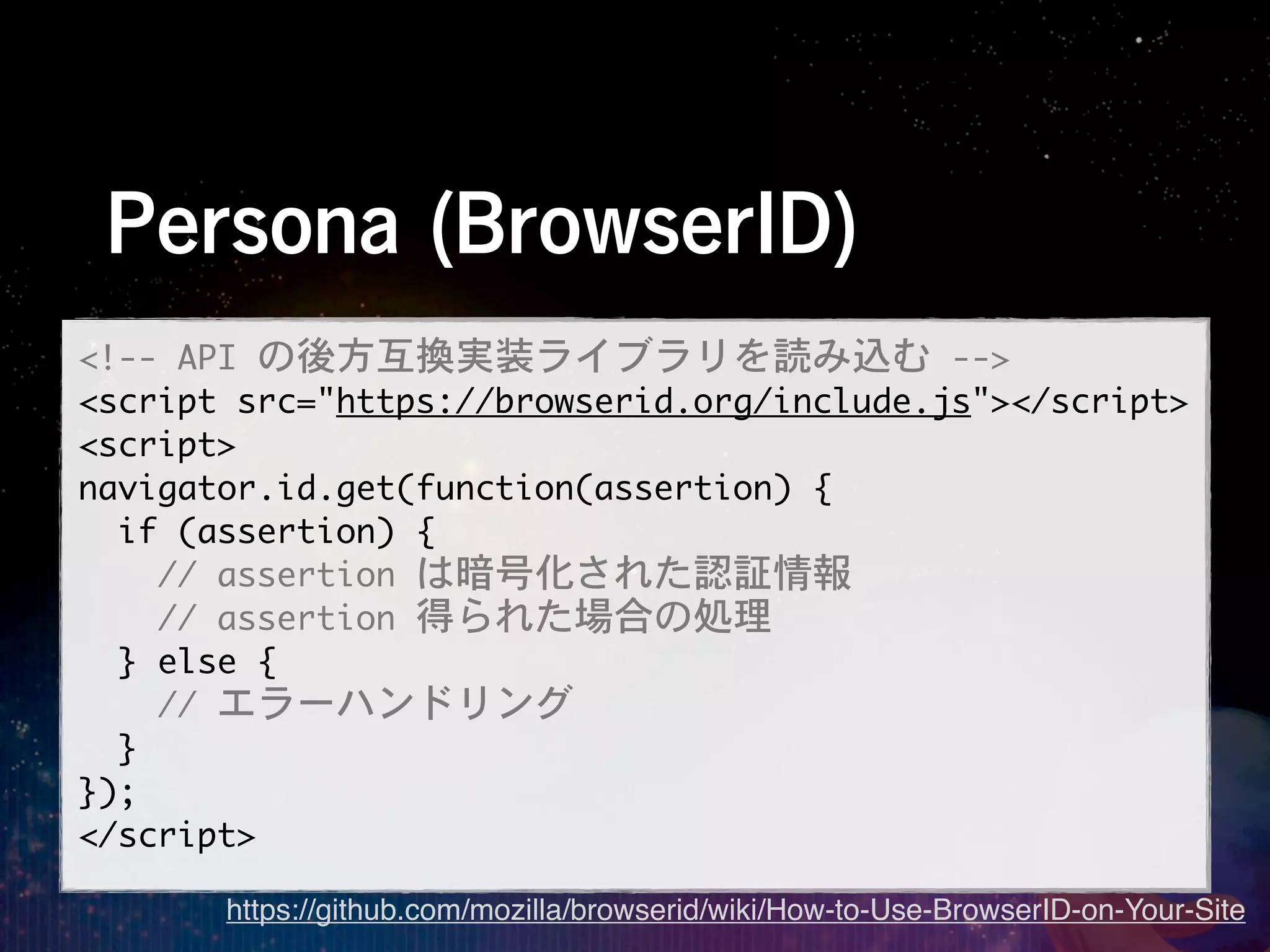 Persona (BrowserID)
<!--	 API	 の後方互換実装ライブラリを読み込む	 -->
<script	 src="https://browserid.org/include.js"></script>
<script>
navigator.id.get(function(assertion)	 {
	 	 if	 (assertion)	 {
	 	 	 	 //	 assertion	 は暗号化された認証情報
	 	 	 	 //	 assertion	 得られた場合の処理
	 	 }	 else	 {
	 	 	 	 //	 エラーハンドリング
	 	 }
});
</script>
       https://github.com/mozilla/browserid/wiki/How-to-Use-BrowserID-on-Your-Site
 