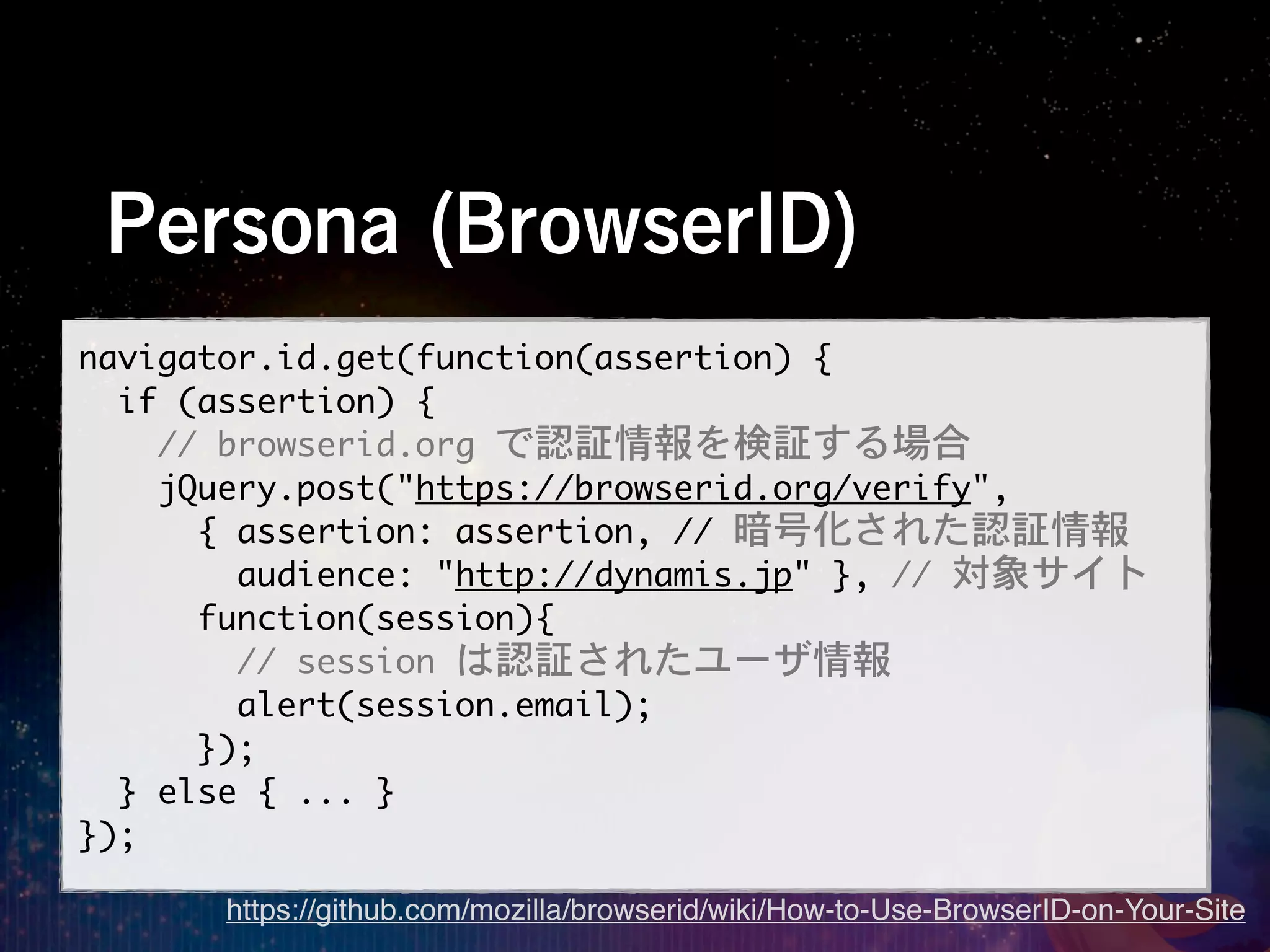 Persona (BrowserID)
navigator.id.get(function(assertion)	 {
	 	 if	 (assertion)	 {
	 	 	 	 //	 browserid.org	 で認証情報を検証する場合
	 	 	 	 jQuery.post("https://browserid.org/verify",
	 	 	 	 	 	 {	 assertion:	 assertion,	 //	 暗号化された認証情報
	 	 	 	 	 	 	 	 audience:	 "http://dynamis.jp"	 },	 //	 対象サイト
	 	 	 	 	 	 function(session){
	 	 	 	 	 	 	 	 //	 session	 は認証されたユーザ情報
	 	 	 	 	 	 	 	 alert(session.email);
	 	 	 	 	 	 });
	 	 }	 else	 {	 ...	 }
});
        https://github.com/mozilla/browserid/wiki/How-to-Use-BrowserID-on-Your-Site
 