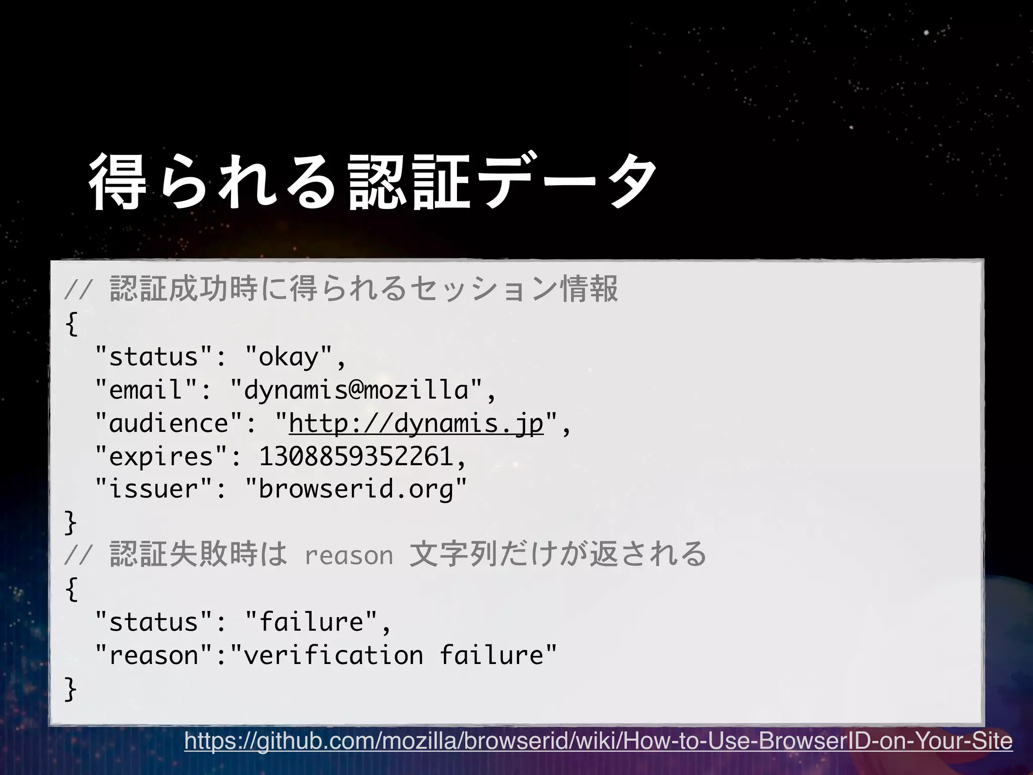 得られる認証データ
//	 認証成功時に得られるセッション情報
{
	 	 "status":	 "okay",
	 	 "email":	 "dynamis@mozilla",
	 	 "audience":	 "http://dynamis.jp",
	 	 "expires":	 1308859352261,
	 	 "issuer":	 "browserid.org"
}
//	 認証失敗時は	 reason	 文字列だけが返される
{
	 	 "status":	 "failure",
	 	 "reason":"verification	 failure"
}
      https://github.com/mozilla/browserid/wiki/How-to-Use-BrowserID-on-Your-Site
 