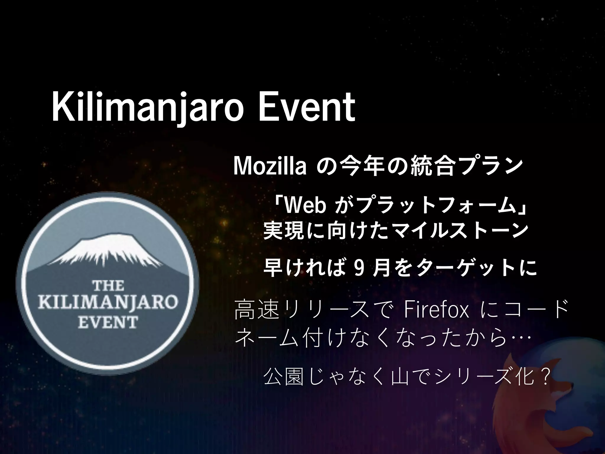 Kilimanjaro Event
          Mozilla の今年の統合プラン
           「Web がプラットフォーム」
           実現に向けたマイルストーン
           早ければ 9 月をターゲットに

          高速リリースで Firefox にコード
          ネーム付けなくなったから…
           公園じゃなく山でシリーズ化？
 