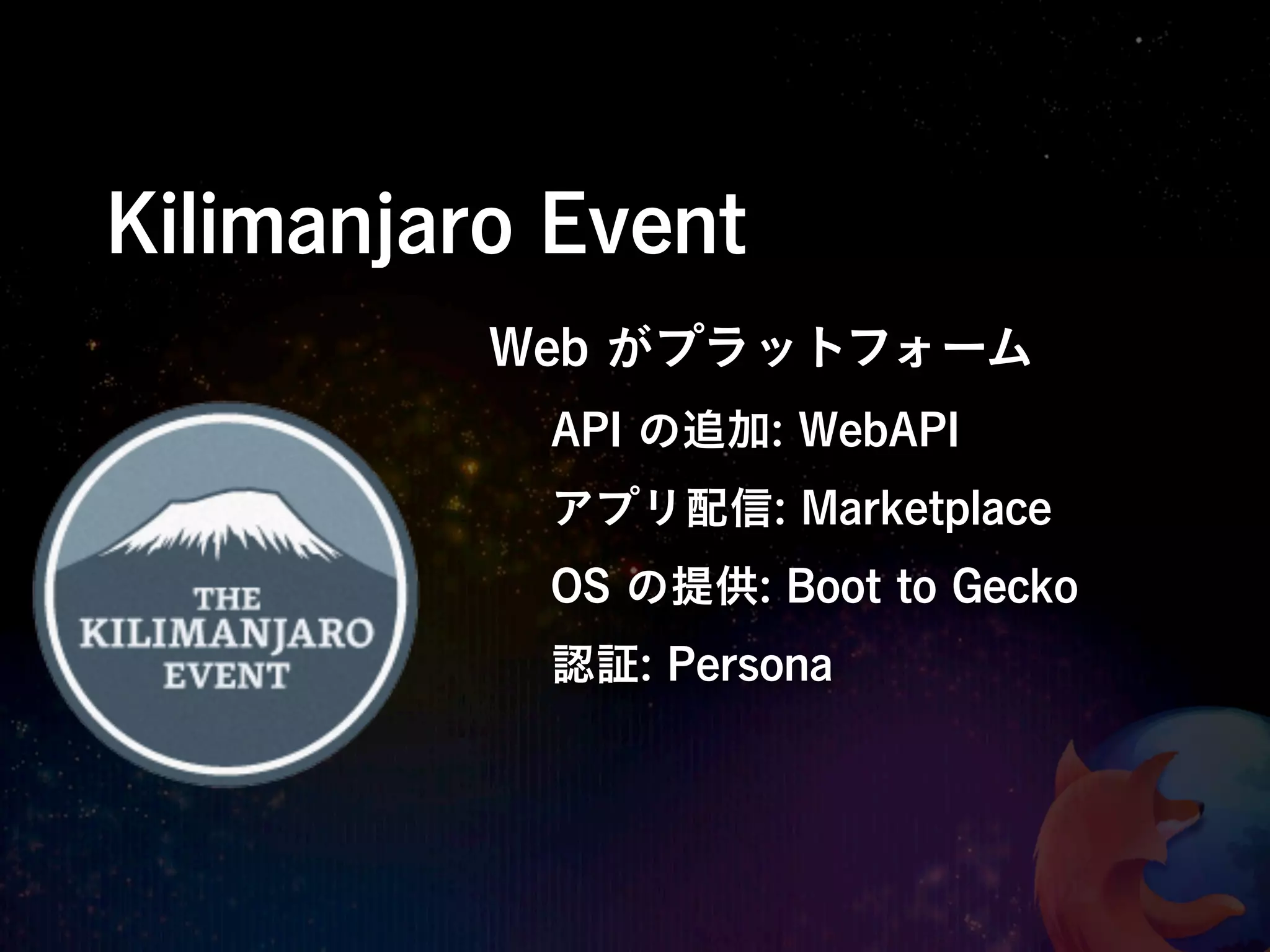 Kilimanjaro Event
          Web がプラットフォーム
           API の追加: WebAPI
           アプリ配信: Marketplace
           OS の提供: Boot to Gecko
           認証: Persona
 