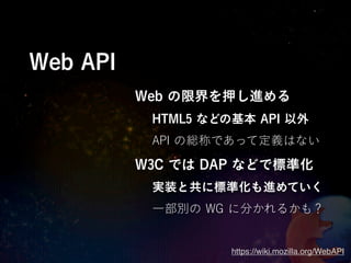 Web API
          Web の限界を押し進める
           HTML5 などの基本 API 以外
           API の総称であって定義はない

          W3C では DAP などで標準化
           実装と共に標準化も進めていく
           一部別の WG に分かれるかも？


                    https://wiki.mozilla.org/WebAPI
 