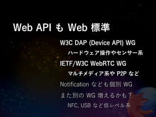 Web API も Web 標準
       W3C DAP (Device API) WG
         ハードウェア操作やセンサー系
       IETF/W3C WebRTC WG
         マルチメディア系や P2P など

       Notiﬁcation なども個別 WG
       また別の WG 増えるかも？
         NFC, USB など低レベル系
 