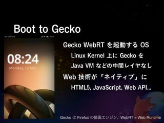Boot to Gecko
          Gecko WebRT を起動する OS
             Linux Kernel 上に Gecko を
             Java VM などの中間レイヤなし

          Web 技術が「ネイティブ」に
             HTML5, JavaScript, Web API...




         Gecko は Firefox の描画エンジン、WebRT = Web Runtime
 