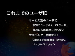 これまでのユーザID
     サービス別のユーザID
      個別のユーザ名とパスワード...
      普通の人は管理しきれない

     大手ベンダー提供のID
      Google, Facebook, Twitter...
      ベンダーロックイン
 