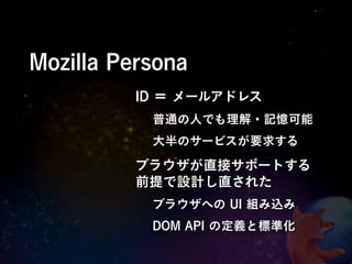 Mozilla Persona
          ID ＝ メールアドレス
           普通の人でも理解・記憶可能
           大半のサービスが要求する

          ブラウザが直接サポートする
          前提で設計し直された
           ブラウザへの UI 組み込み
           DOM API の定義と標準化
 
