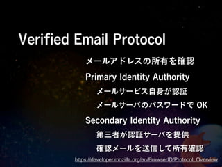 Veriﬁed Email Protocol
            メールアドレスの所有を確認
            Primary Identity Authority
                メールサービス自身が認証
                メールサーバのパスワードで OK

            Secondary Identity Authority
                第三者が認証サーバを提供
                確認メールを送信して所有確認
        https://developer.mozilla.org/en/BrowserID/Protocol_Overview
 